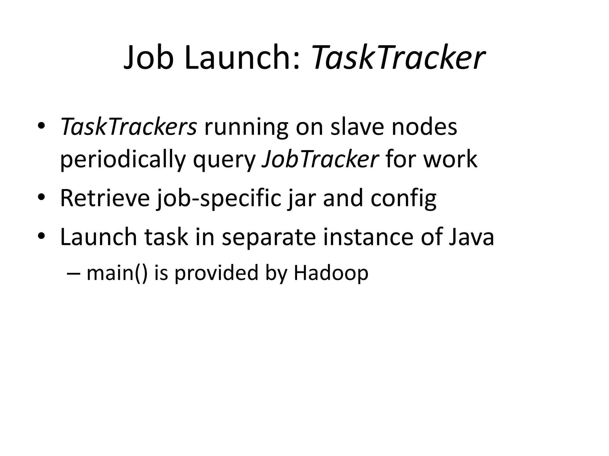 Job Launch: TaskTracker
• TaskTrackers running on slave nodes
  periodically query JobTracker for work
• Retrieve job-specific jar and config
• Launch task in separate instance of Java
  – main() is provided by Hadoop
 