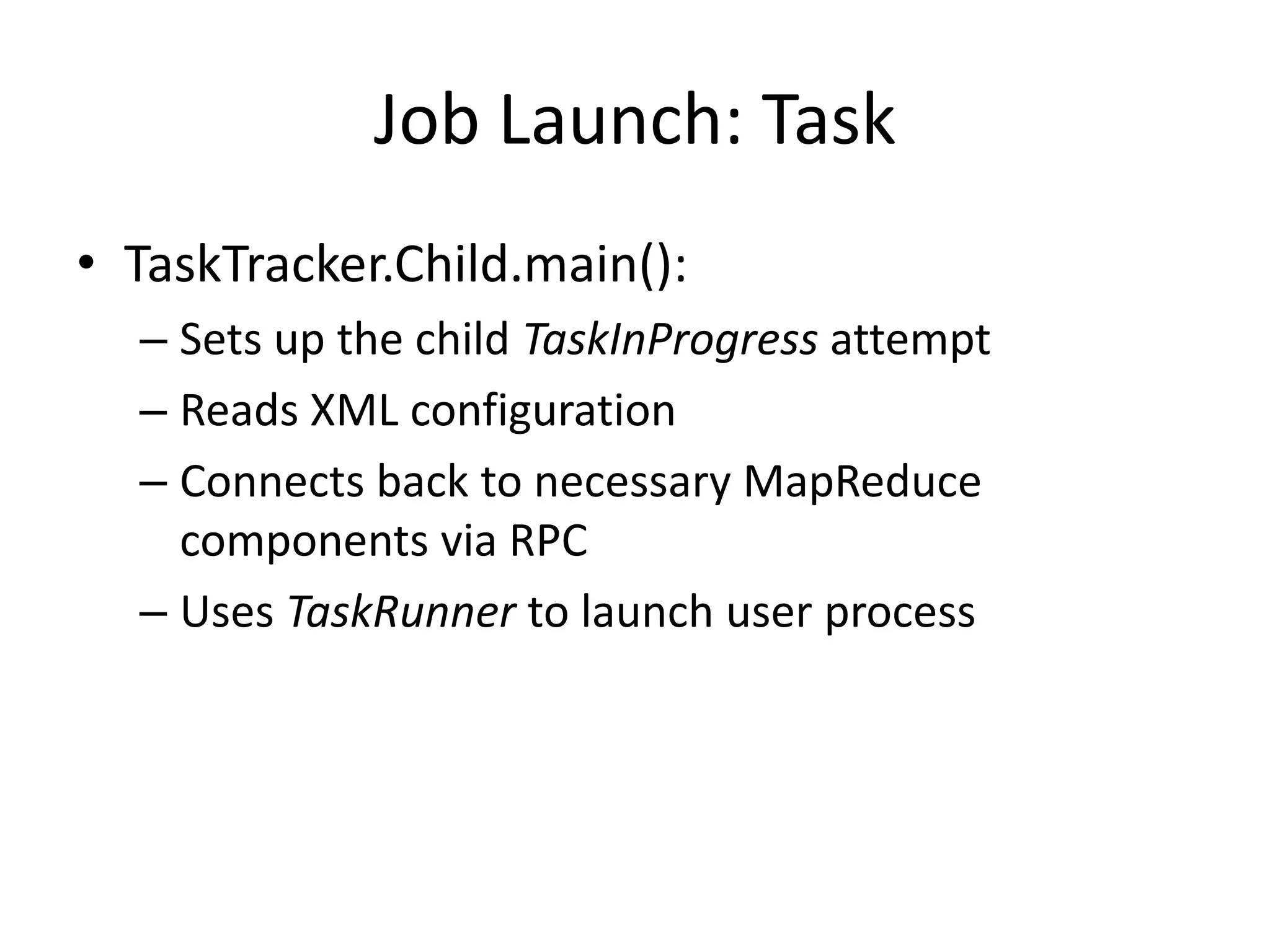 Job Launch: Task
• TaskTracker.Child.main():
  – Sets up the child TaskInProgress attempt
  – Reads XML configuration
  – Connects back to necessary MapReduce
    components via RPC
  – Uses TaskRunner to launch user process
 