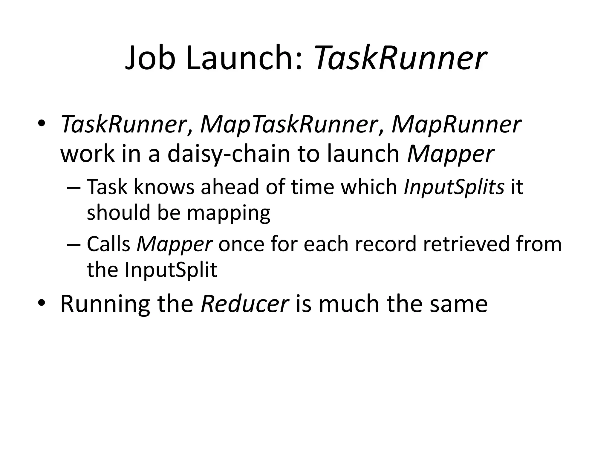 Job Launch: TaskRunner
• TaskRunner, MapTaskRunner, MapRunner
  work in a daisy-chain to launch Mapper
  – Task knows ahead of time which InputSplits it
    should be mapping
  – Calls Mapper once for each record retrieved from
    the InputSplit
• Running the Reducer is much the same
 