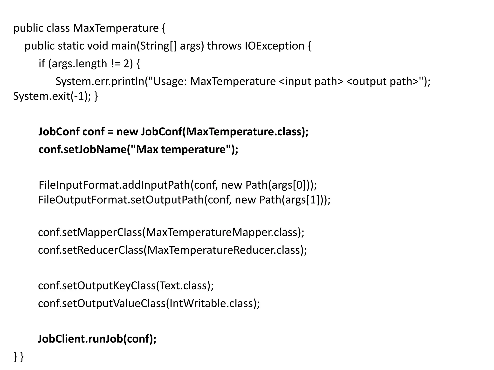 public class MaxTemperature {
  public static void main(String[] args) throws IOException {
     if (args.length != 2) {
          System.err.println("Usage: MaxTemperature <input path> <output path>");
System.exit(-1); }

     JobConf conf = new JobConf(MaxTemperature.class);
     conf.setJobName("Max temperature");

     FileInputFormat.addInputPath(conf, new Path(args[0]));
     FileOutputFormat.setOutputPath(conf, new Path(args[1]));

     conf.setMapperClass(MaxTemperatureMapper.class);
     conf.setReducerClass(MaxTemperatureReducer.class);

     conf.setOutputKeyClass(Text.class);
     conf.setOutputValueClass(IntWritable.class);

     JobClient.runJob(conf);
}}
 