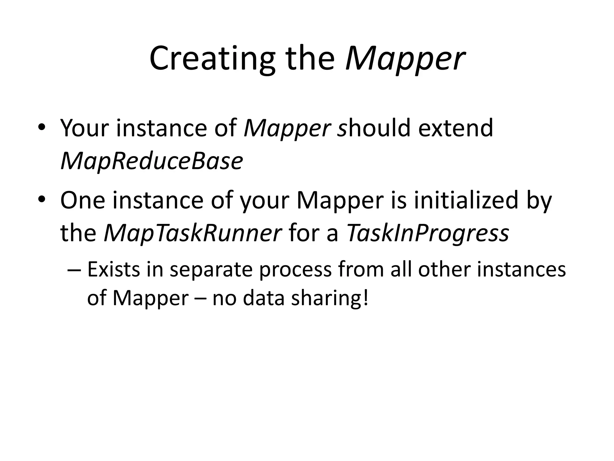 Creating the Mapper
• Your instance of Mapper should extend
  MapReduceBase
• One instance of your Mapper is initialized by
  the MapTaskRunner for a TaskInProgress
  – Exists in separate process from all other instances
    of Mapper – no data sharing!
 
