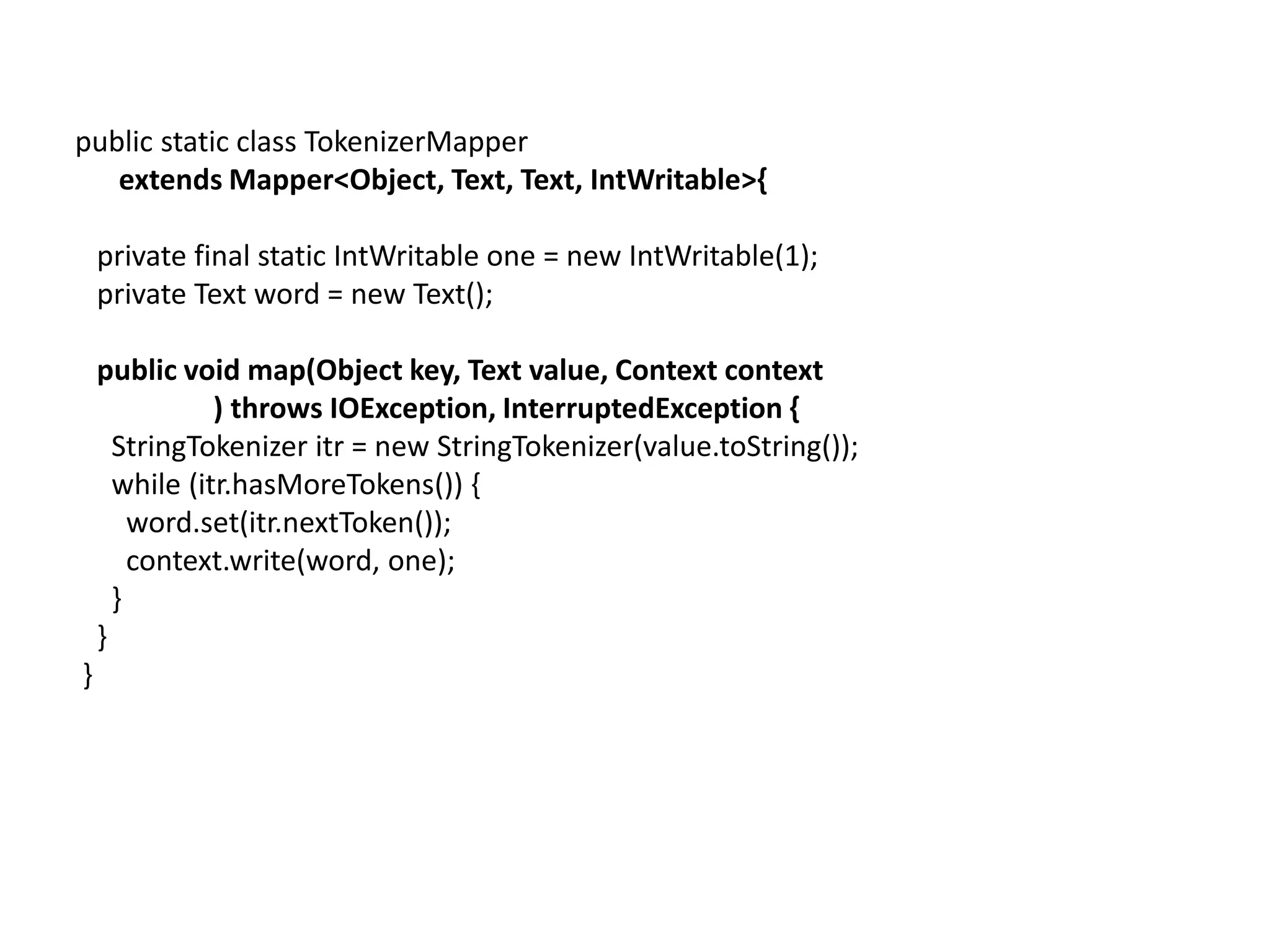 public static class TokenizerMapper
   extends Mapper<Object, Text, Text, IntWritable>{

    private final static IntWritable one = new IntWritable(1);
    private Text word = new Text();

    public void map(Object key, Text value, Context context
               ) throws IOException, InterruptedException {
      StringTokenizer itr = new StringTokenizer(value.toString());
      while (itr.hasMoreTokens()) {
        word.set(itr.nextToken());
        context.write(word, one);
      }
    }
}
 