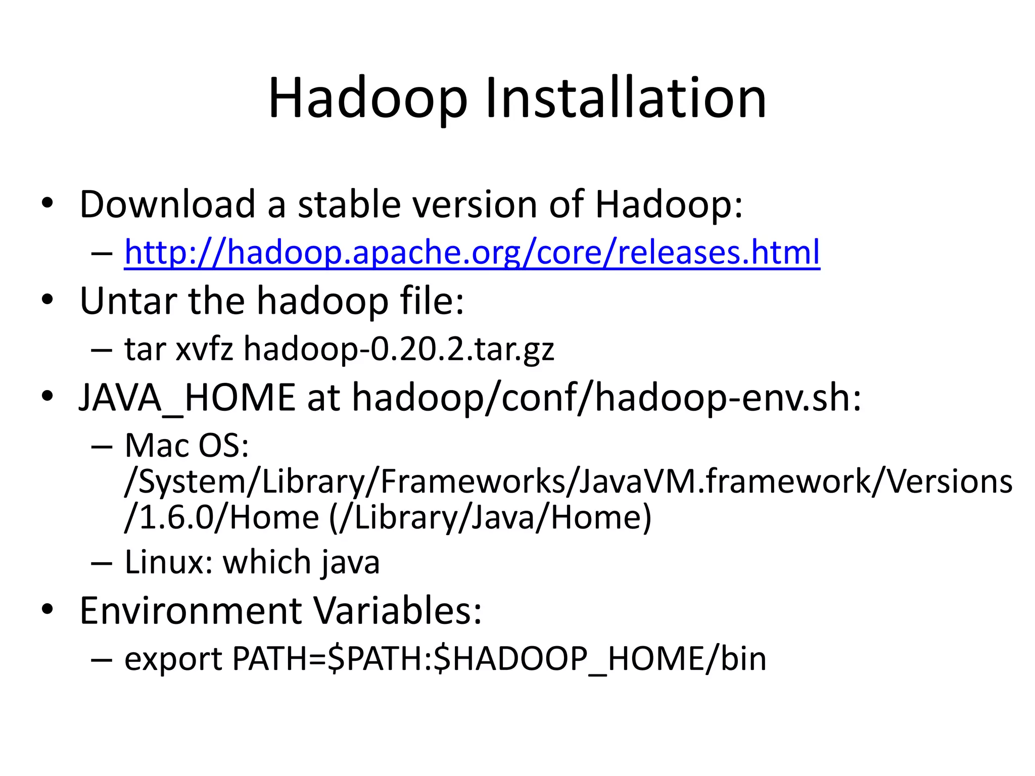 Hadoop Installation
• Download a stable version of Hadoop:
  – http://hadoop.apache.org/core/releases.html
• Untar the hadoop file:
  – tar xvfz hadoop-0.20.2.tar.gz
• JAVA_HOME at hadoop/conf/hadoop-env.sh:
  – Mac OS:
    /System/Library/Frameworks/JavaVM.framework/Versions
    /1.6.0/Home (/Library/Java/Home)
  – Linux: which java
• Environment Variables:
  – export PATH=$PATH:$HADOOP_HOME/bin
 