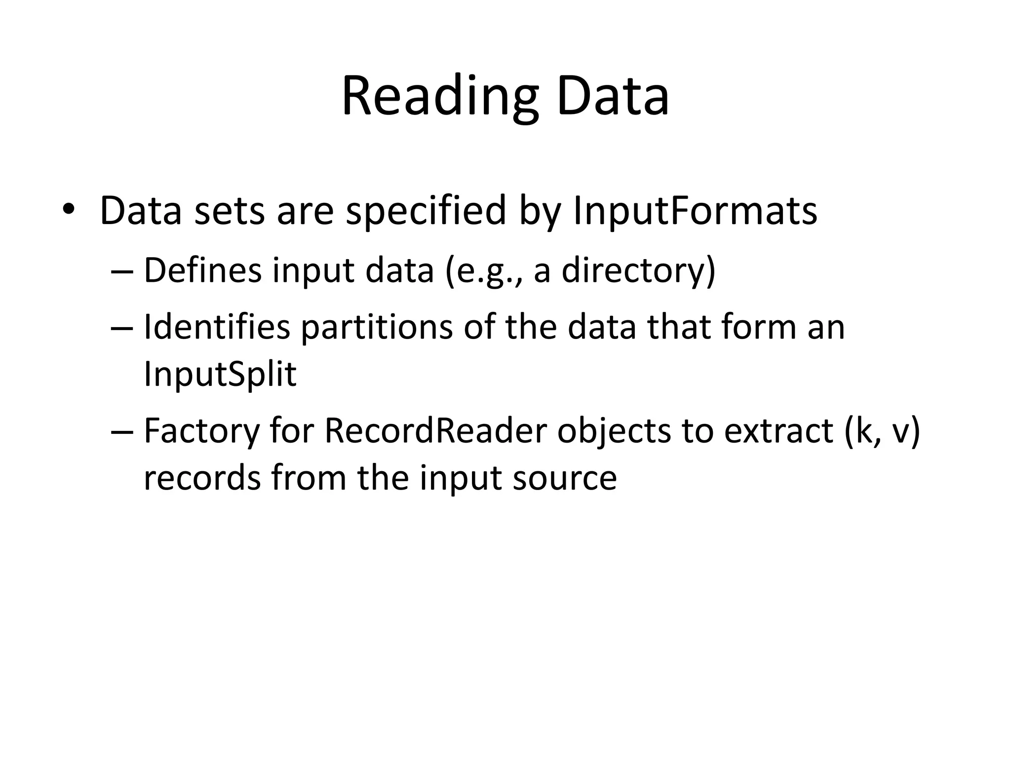 Reading Data
• Data sets are specified by InputFormats
  – Defines input data (e.g., a directory)
  – Identifies partitions of the data that form an
    InputSplit
  – Factory for RecordReader objects to extract (k, v)
    records from the input source
 