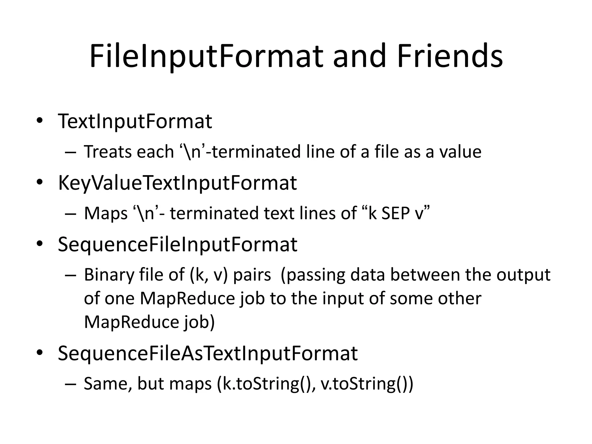 FileInputFormat and Friends
• TextInputFormat
  – Treats each „n‟-terminated line of a file as a value
• KeyValueTextInputFormat
  – Maps „n‟- terminated text lines of “k SEP v”
• SequenceFileInputFormat
  – Binary file of (k, v) pairs (passing data between the output
    of one MapReduce job to the input of some other
    MapReduce job)
• SequenceFileAsTextInputFormat
  – Same, but maps (k.toString(), v.toString())
 