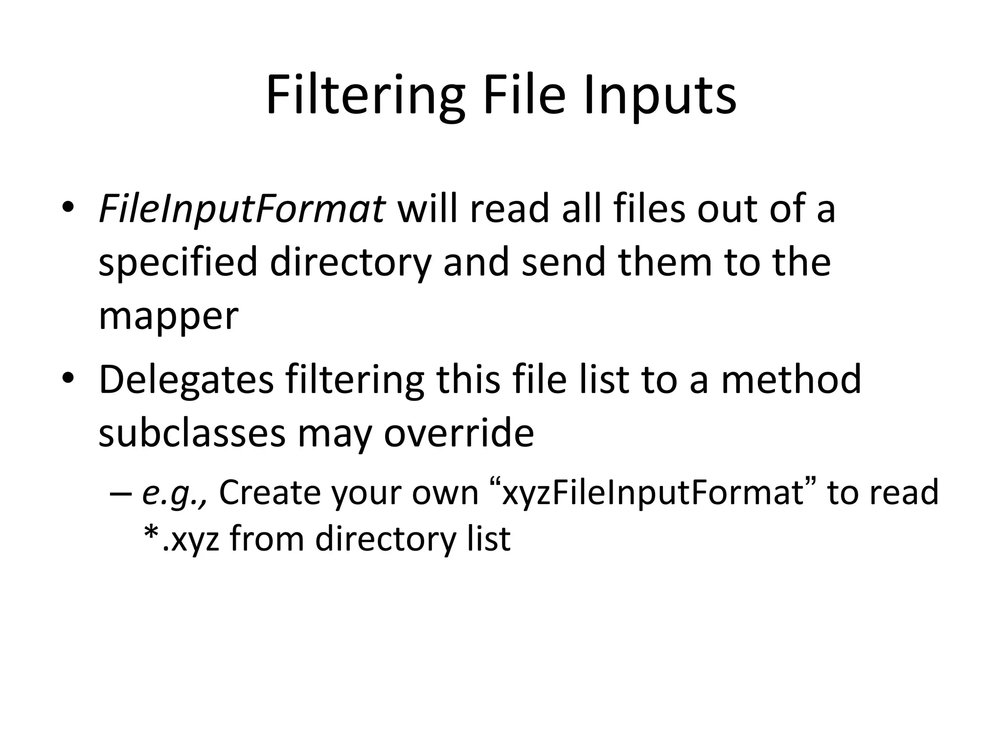 Filtering File Inputs
• FileInputFormat will read all files out of a
  specified directory and send them to the
  mapper
• Delegates filtering this file list to a method
  subclasses may override
  – e.g., Create your own “xyzFileInputFormat” to read
    *.xyz from directory list
 