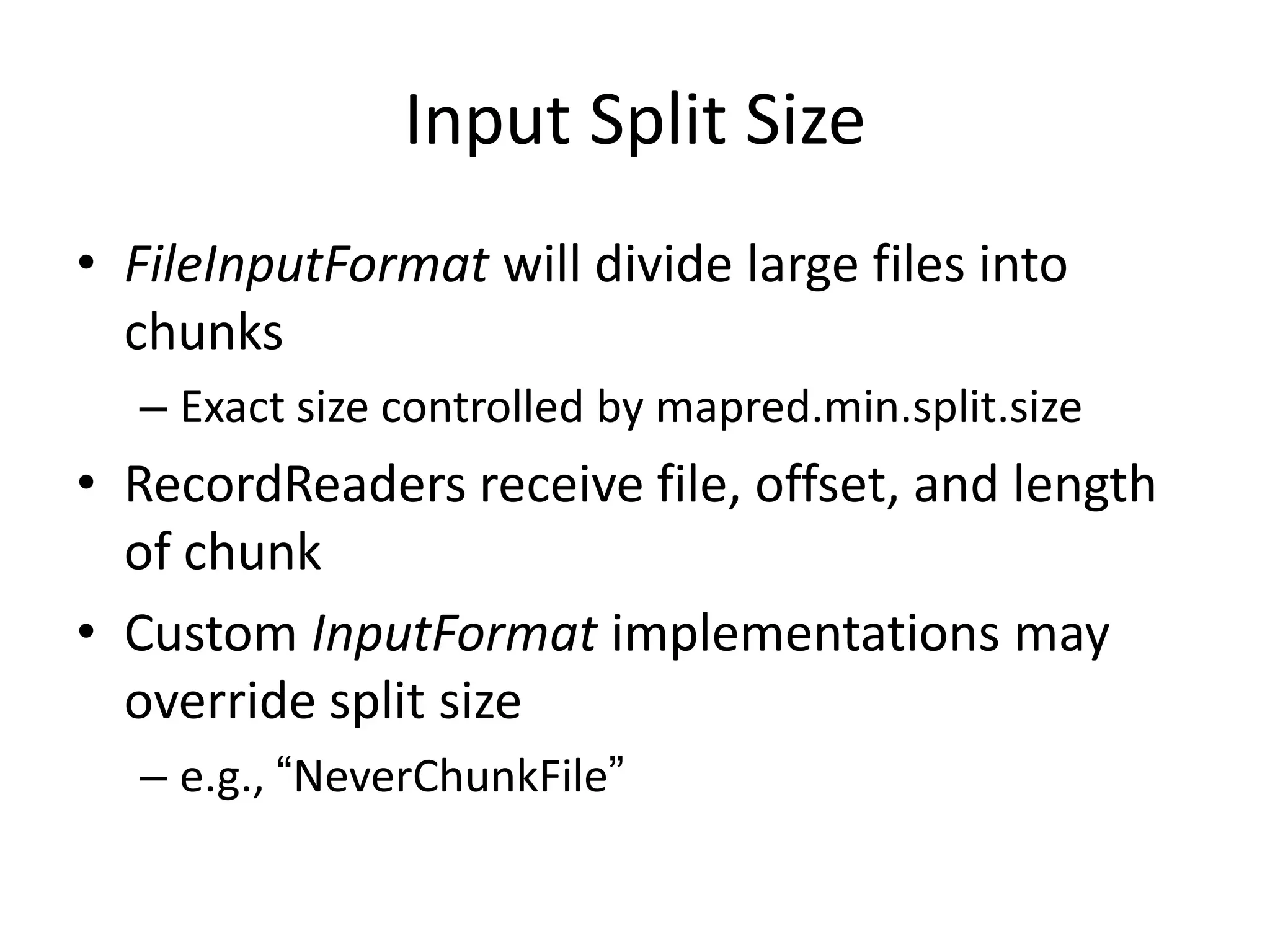 Input Split Size
• FileInputFormat will divide large files into
  chunks
  – Exact size controlled by mapred.min.split.size
• RecordReaders receive file, offset, and length
  of chunk
• Custom InputFormat implementations may
  override split size
  – e.g., “NeverChunkFile”
 