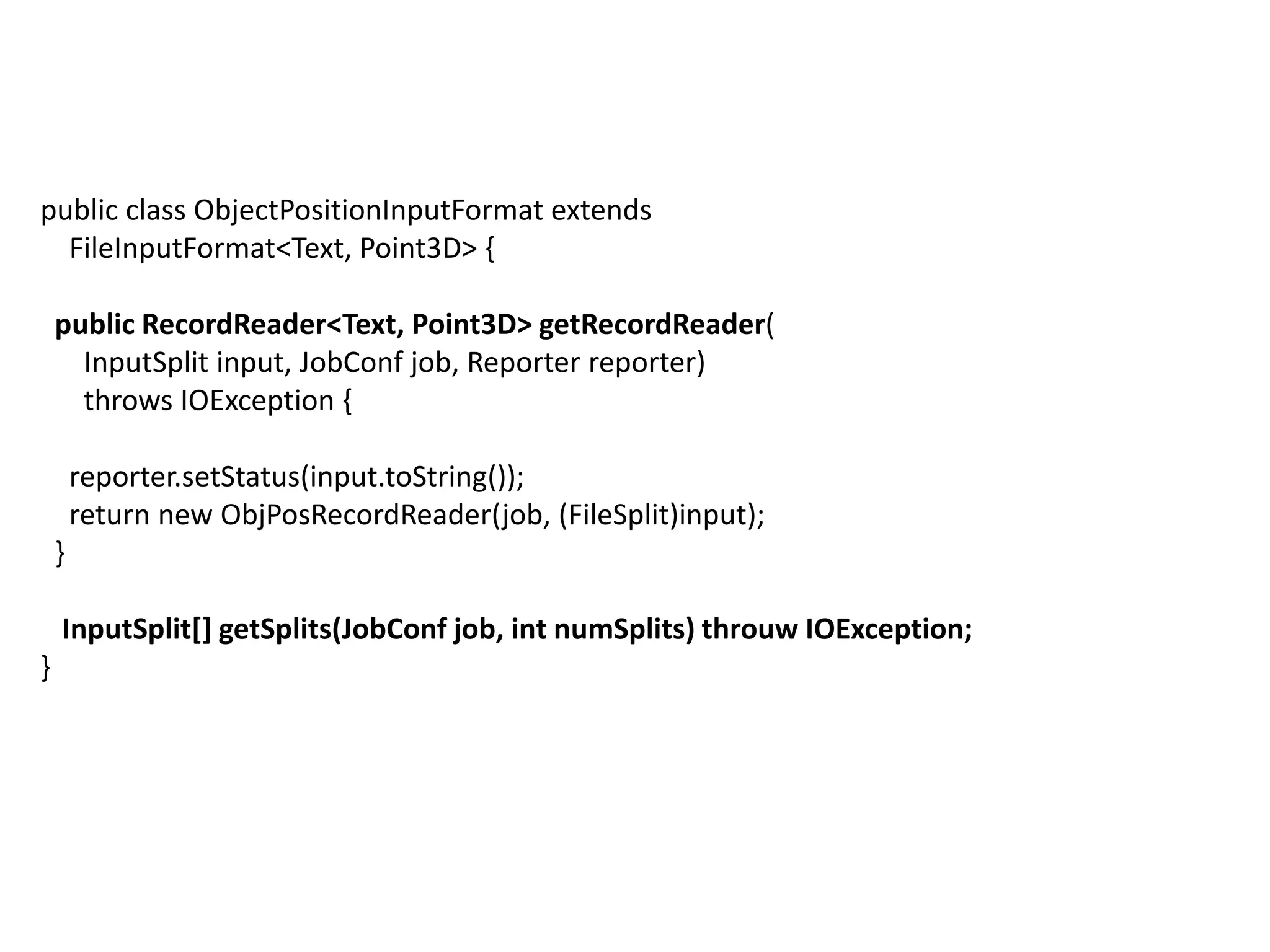 public class ObjectPositionInputFormat extends
  FileInputFormat<Text, Point3D> {

    public RecordReader<Text, Point3D> getRecordReader(
      InputSplit input, JobConf job, Reporter reporter)
      throws IOException {

        reporter.setStatus(input.toString());
        return new ObjPosRecordReader(job, (FileSplit)input);
    }

    InputSplit[] getSplits(JobConf job, int numSplits) throuw IOException;
}
 