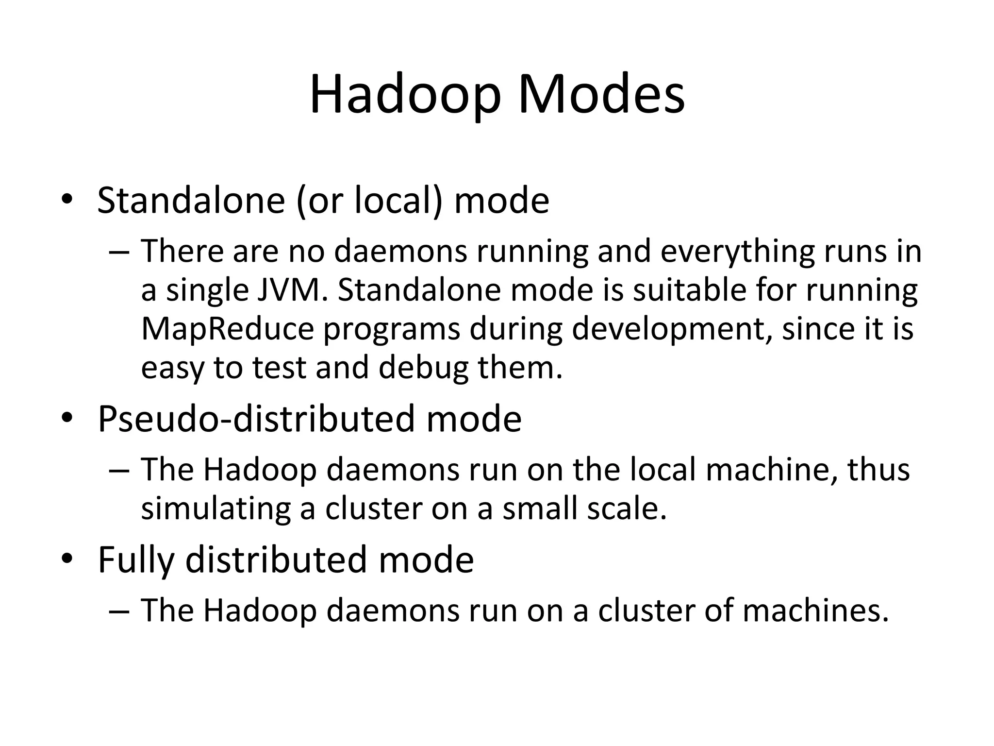 Hadoop Modes
• Standalone (or local) mode
  – There are no daemons running and everything runs in
    a single JVM. Standalone mode is suitable for running
    MapReduce programs during development, since it is
    easy to test and debug them.
• Pseudo-distributed mode
  – The Hadoop daemons run on the local machine, thus
    simulating a cluster on a small scale.
• Fully distributed mode
  – The Hadoop daemons run on a cluster of machines.
 
