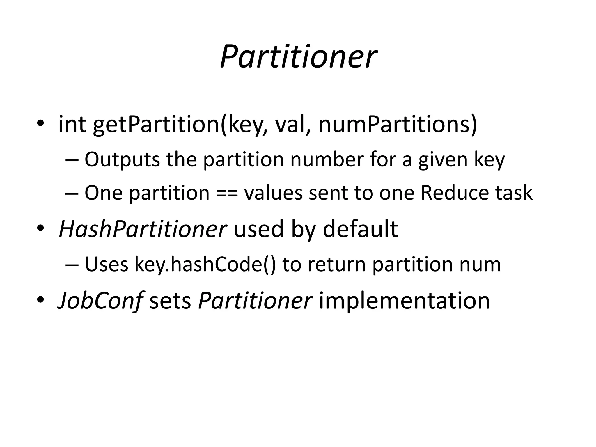 Partitioner
• int getPartition(key, val, numPartitions)
  – Outputs the partition number for a given key
  – One partition == values sent to one Reduce task
• HashPartitioner used by default
  – Uses key.hashCode() to return partition num
• JobConf sets Partitioner implementation
 