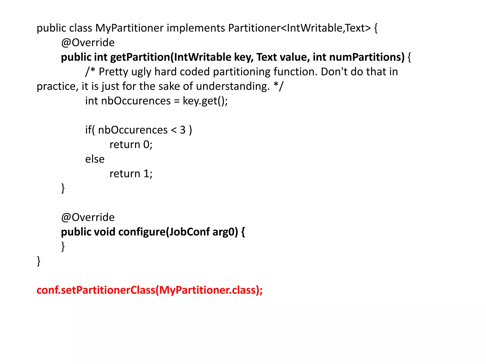 public class MyPartitioner implements Partitioner<IntWritable,Text> {
     @Override
     public int getPartition(IntWritable key, Text value, int numPartitions) {
           /* Pretty ugly hard coded partitioning function. Don't do that in
practice, it is just for the sake of understanding. */
           int nbOccurences = key.get();

          if( nbOccurences < 3 )
                return 0;
          else
                return 1;
     }

     @Override
     public void configure(JobConf arg0) {
     }
}

conf.setPartitionerClass(MyPartitioner.class);
 