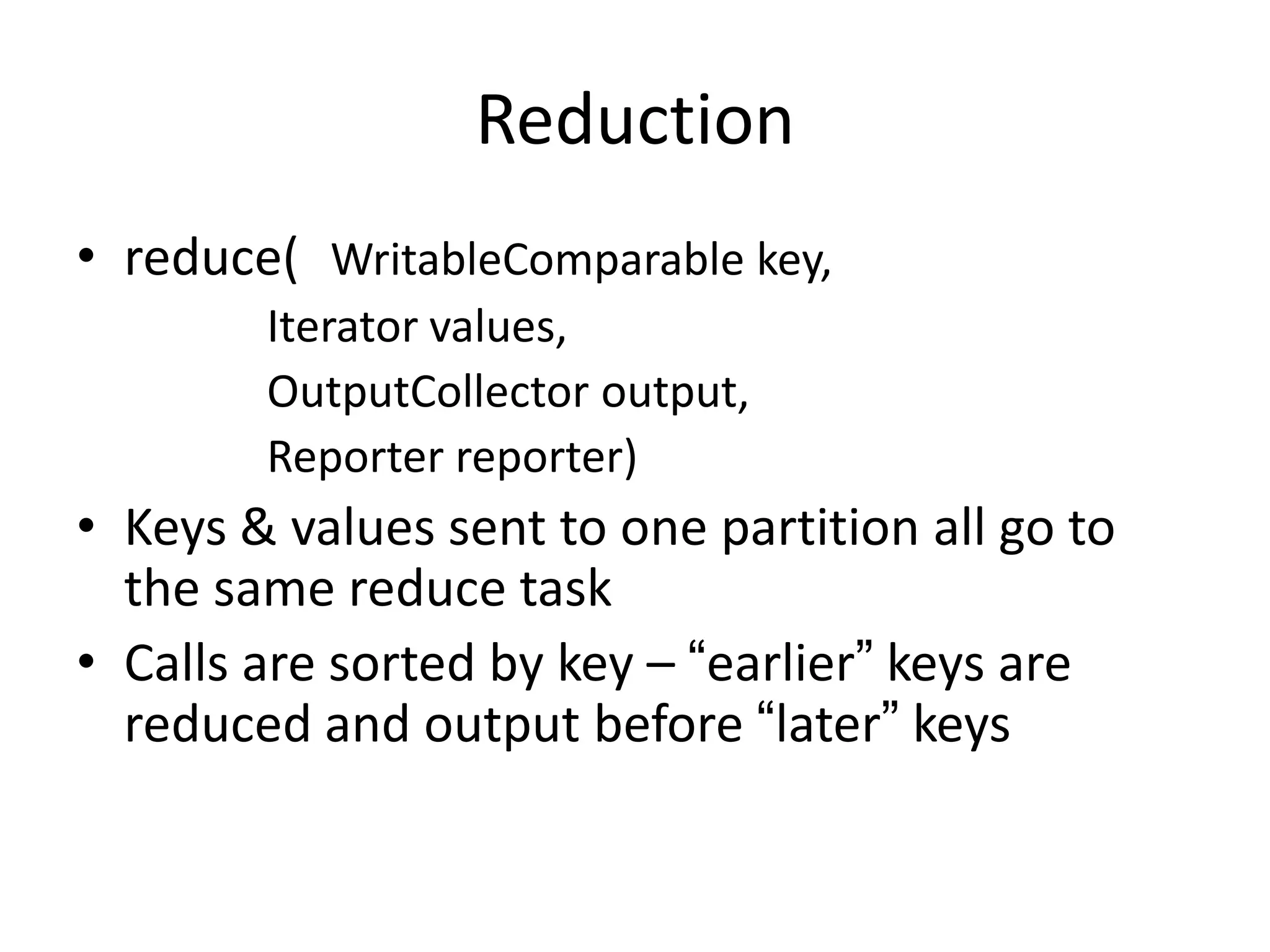 Reduction
• reduce( WritableComparable key,
        Iterator values,
        OutputCollector output,
        Reporter reporter)
• Keys & values sent to one partition all go to
  the same reduce task
• Calls are sorted by key – “earlier” keys are
  reduced and output before “later” keys
 