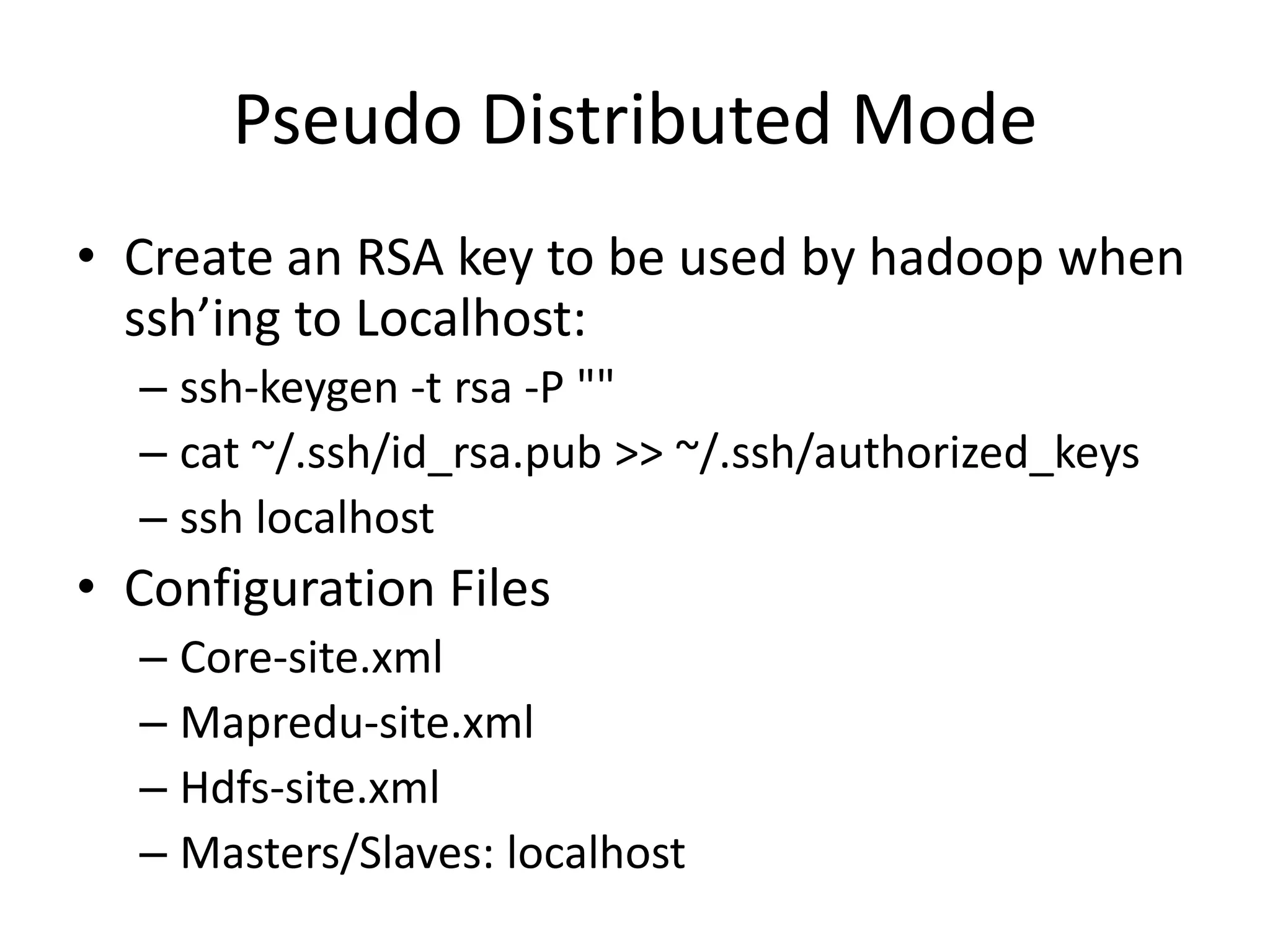 Pseudo Distributed Mode
• Create an RSA key to be used by hadoop when
  ssh’ing to Localhost:
  – ssh-keygen -t rsa -P ""
  – cat ~/.ssh/id_rsa.pub >> ~/.ssh/authorized_keys
  – ssh localhost
• Configuration Files
  – Core-site.xml
  – Mapredu-site.xml
  – Hdfs-site.xml
  – Masters/Slaves: localhost
 