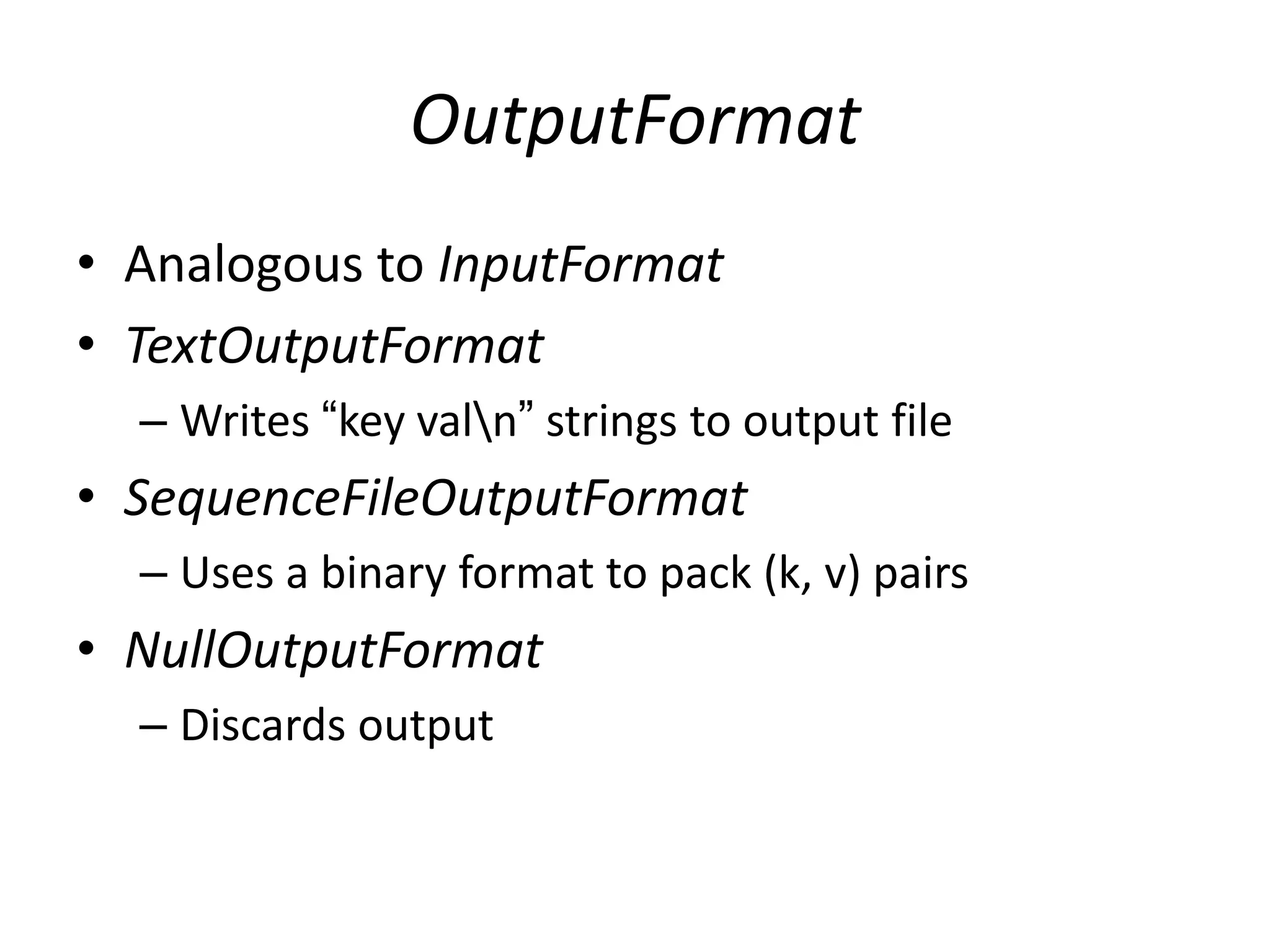 OutputFormat
• Analogous to InputFormat
• TextOutputFormat
  – Writes “key valn” strings to output file
• SequenceFileOutputFormat
  – Uses a binary format to pack (k, v) pairs
• NullOutputFormat
  – Discards output
 