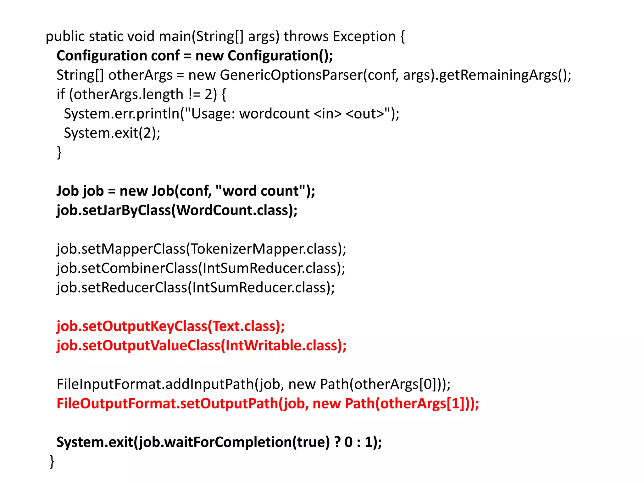 public static void main(String[] args) throws Exception {
 Configuration conf = new Configuration();
 String[] otherArgs = new GenericOptionsParser(conf, args).getRemainingArgs();
 if (otherArgs.length != 2) {
   System.err.println("Usage: wordcount <in> <out>");
   System.exit(2);
 }

    Job job = new Job(conf, "word count");
    job.setJarByClass(WordCount.class);

    job.setMapperClass(TokenizerMapper.class);
    job.setCombinerClass(IntSumReducer.class);
    job.setReducerClass(IntSumReducer.class);

    job.setOutputKeyClass(Text.class);
    job.setOutputValueClass(IntWritable.class);

    FileInputFormat.addInputPath(job, new Path(otherArgs[0]));
    FileOutputFormat.setOutputPath(job, new Path(otherArgs[1]));

    System.exit(job.waitForCompletion(true) ? 0 : 1);
}
 