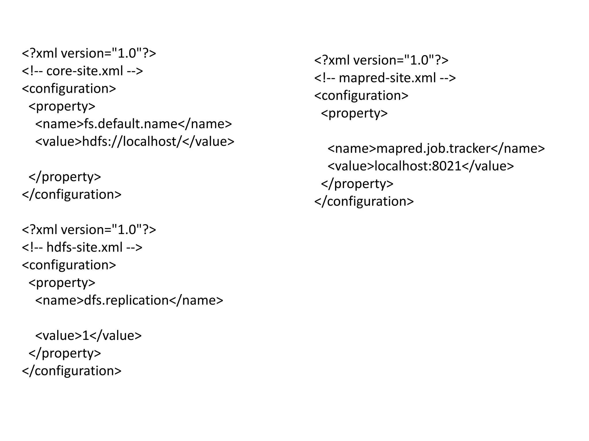 <?xml version="1.0"?>                <?xml version="1.0"?>
<!-- core-site.xml -->               <!-- mapred-site.xml -->
<configuration>                      <configuration>
 <property>                           <property>
  <name>fs.default.name</name>
  <value>hdfs://localhost/</value>     <name>mapred.job.tracker</name>
                                       <value>localhost:8021</value>
 </property>                          </property>
</configuration>                     </configuration>
<?xml version="1.0"?>
<!-- hdfs-site.xml -->
<configuration>
 <property>
  <name>dfs.replication</name>

  <value>1</value>
 </property>
</configuration>
 