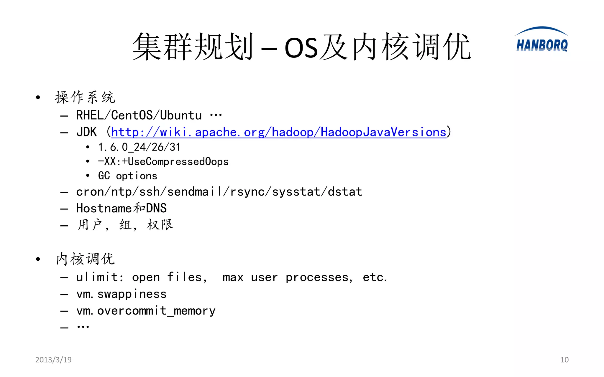 集群规划 – OS及内核调优
• 操作系统
      – RHEL/CentOS/Ubuntu …
      – JDK (http://wiki.apache.org/hadoop/HadoopJavaVersions)
             • 1.6.0_24/26/31
             • -XX:+UseCompressedOops
             • GC options
      – cron/ntp/ssh/sendmail/rsync/sysstat/dstat
      – Hostname和DNS
      – 用户，组，权限

• 内核调优
      –     ulimit: open files， max user processes, etc.
      –     vm.swappiness
      –     vm.overcommit_memory
      –     …

2013/3/19                                                        10
 