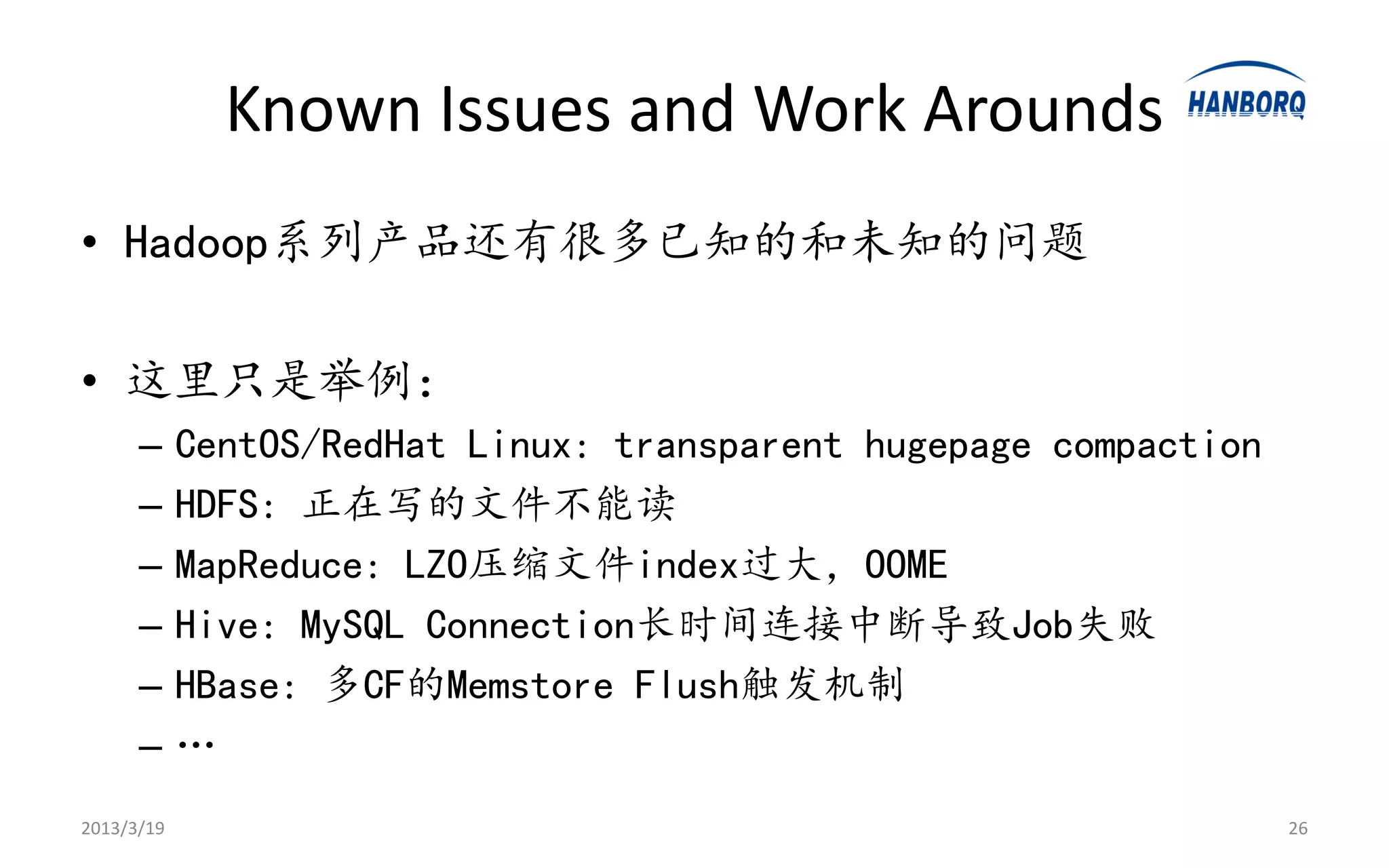 Known Issues and Work Arounds
• Hadoop系列产品还有很多已知的和未知的问题

• 这里只是举例：
      –     CentOS/RedHat Linux: transparent hugepage compaction
      –     HDFS: 正在写的文件不能读
      –     MapReduce: LZO压缩文件index过大，OOME
      –     Hive: MySQL Connection长时间连接中断导致Job失败
      –     HBase: 多CF的Memstore Flush触发机制
      –     …
2013/3/19                                                          26
 