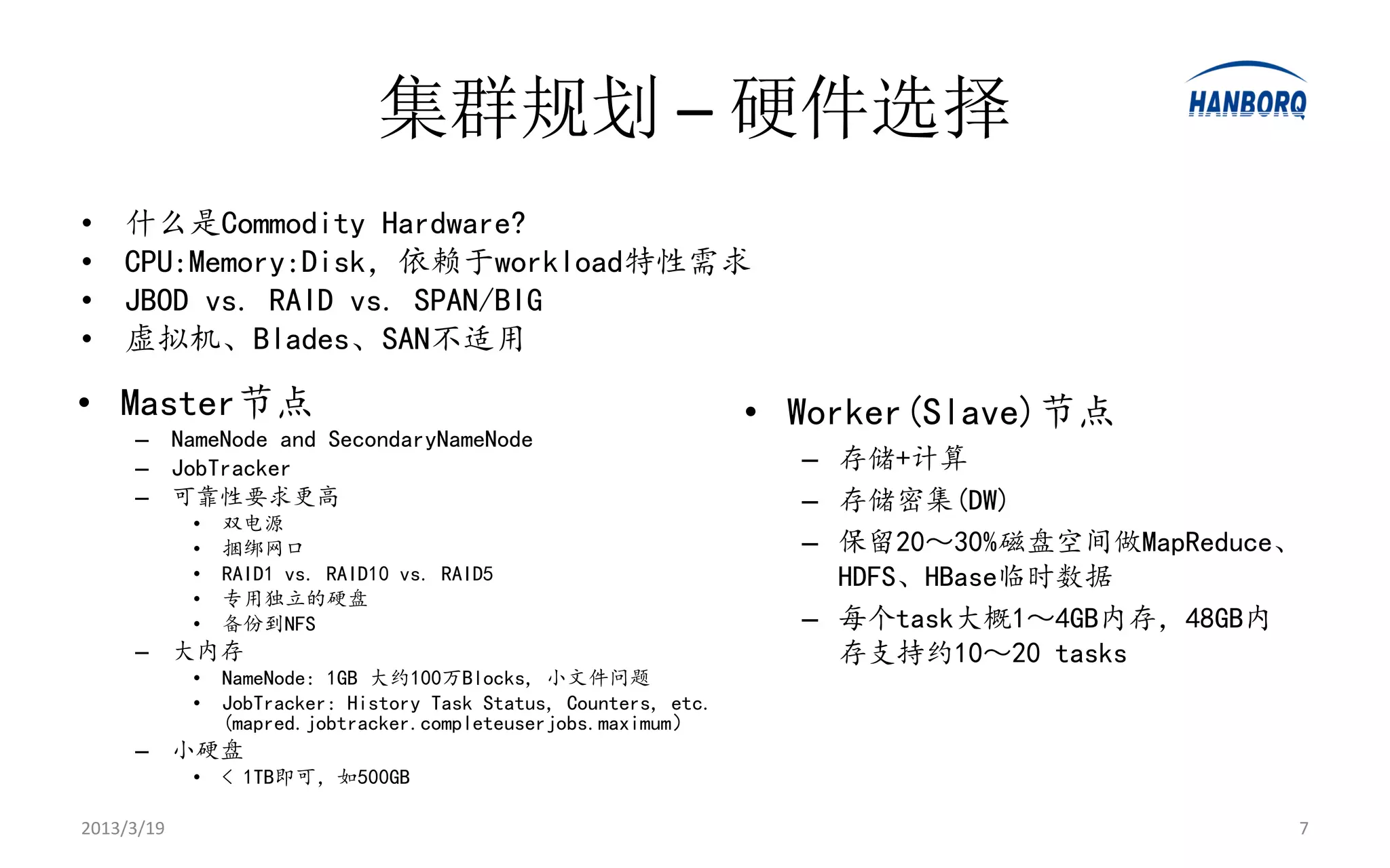 集群规划 – 硬件选择
•   什么是Commodity Hardware?
•   CPU:Memory:Disk，依赖于workload特性需求
•   JBOD vs. RAID vs. SPAN/BIG
•   虚拟机、Blades、SAN不适用

• Master节点                                                        • Worker(Slave)节点
     – NameNode and SecondaryNameNode
     – JobTracker                                                   – 存储+计算
     – 可靠性要求更高                                                      – 存储密集(DW)
            •   双电源
            •   捆绑网口                                                – 保留20～30%磁盘空间做MapReduce、
            •   RAID1 vs. RAID10 vs. RAID5                            HDFS、HBase临时数据
            •   专用独立的硬盘
            •   备份到NFS                                              – 每个task大概1～4GB内存，48GB内
     – 大内存                                                            存支持约10～20 tasks
            •   NameNode: 1GB 大约100万Blocks, 小文件问题
            •   JobTracker: History Task Status, Counters, etc.
                (mapred.jobtracker.completeuserjobs.maximum）
     – 小硬盘
            •   < 1TB即可，如500GB

2013/3/19                                                                                   7
 