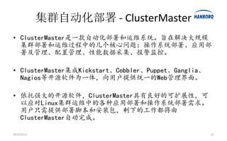 集群自动化部署 - ClusterMaster
• ClusterMaster是一款自动化部署和运维系统。旨在解决大规模
  集群部署和运维过程中的几个核心问题：操作系统部署、应用部
  署及管理、配置管理、性能数据采集、报警监控。

• ClusterMaster集成Kickstart、Cobbler、Puppet、Ganglia、
  Nagios等开源软件为一体，向用户提供统一的Web管理界面。

• 依托强大的开源软件，ClusterMaster具有良好的可扩展性，可
  以应对Linux集群运维中的各种应用部署和操作系统部署需求。
  用户只需提供部署脚本和安装包，剩下的工作都将由
  ClusterMaster自动完成。

2013/3/21                                            12
 