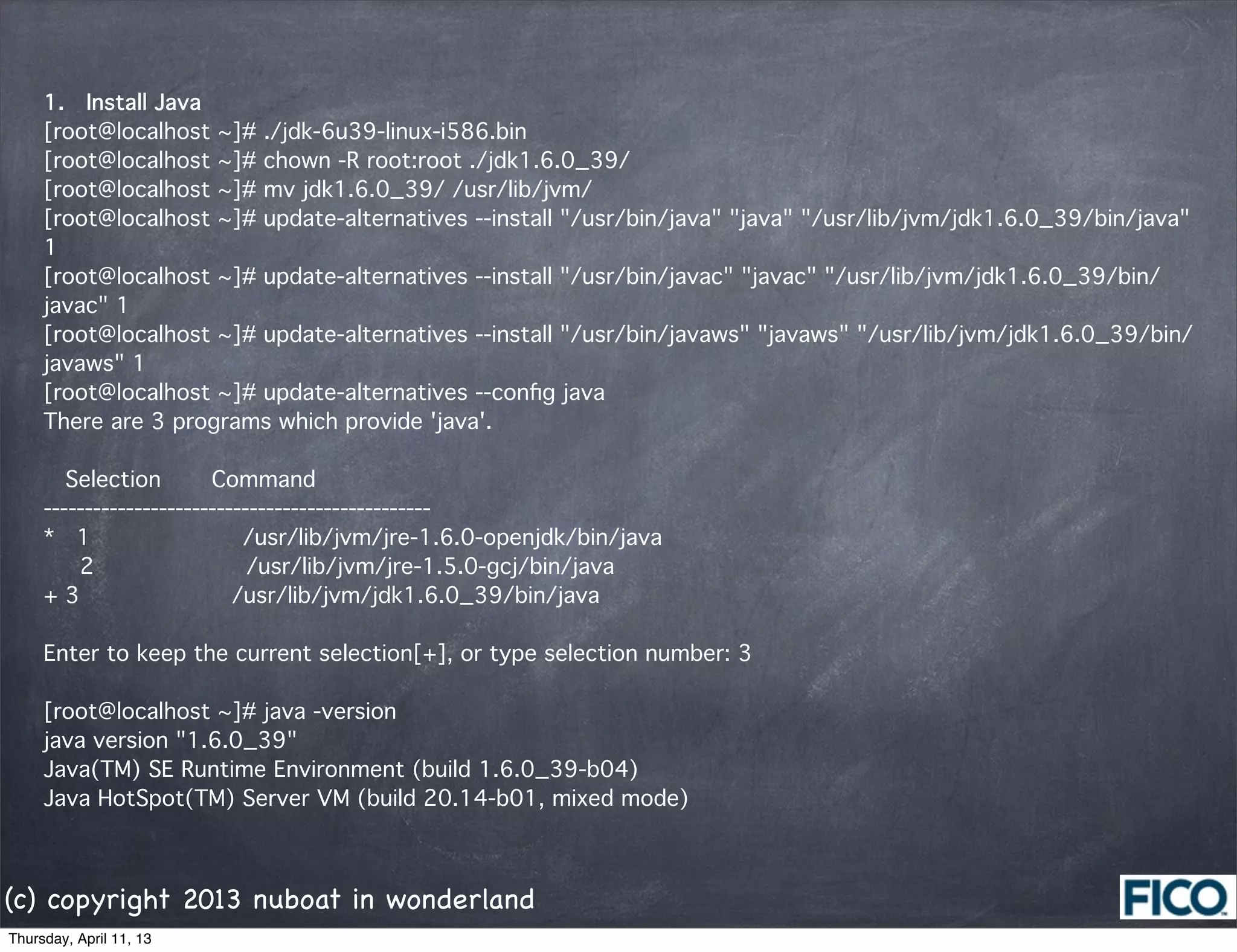 1.  Install Java
     [root@localhost ~]# ./jdk-6u39-linux-i586.bin
     [root@localhost ~]# chown -R root:root ./jdk1.6.0_39/
     [root@localhost ~]# mv jdk1.6.0_39/ /usr/lib/jvm/
     [root@localhost ~]# update-alternatives --install "/usr/bin/java" "java" "/usr/lib/jvm/jdk1.6.0_39/bin/java"
     1
     [root@localhost ~]# update-alternatives --install "/usr/bin/javac" "javac" "/usr/lib/jvm/jdk1.6.0_39/bin/
     javac" 1
     [root@localhost ~]# update-alternatives --install "/usr/bin/javaws" "javaws" "/usr/lib/jvm/jdk1.6.0_39/bin/
     javaws" 1
     [root@localhost ~]# update-alternatives --conﬁg java
     There are 3 programs which provide 'java'.

       Selection    Command
     -----------------------------------------------
     *  1           /usr/lib/jvm/jre-1.6.0-openjdk/bin/java
        2           /usr/lib/jvm/jre-1.5.0-gcj/bin/java
     + 3           /usr/lib/jvm/jdk1.6.0_39/bin/java

     Enter to keep the current selection[+], or type selection number: 3

     [root@localhost ~]# java -version
     java version "1.6.0_39"
     Java(TM) SE Runtime Environment (build 1.6.0_39-b04)
     Java HotSpot(TM) Server VM (build 20.14-b01, mixed mode)



(c) copyright 2013 nuboat in wonderland
Thursday, April 11, 13
 
