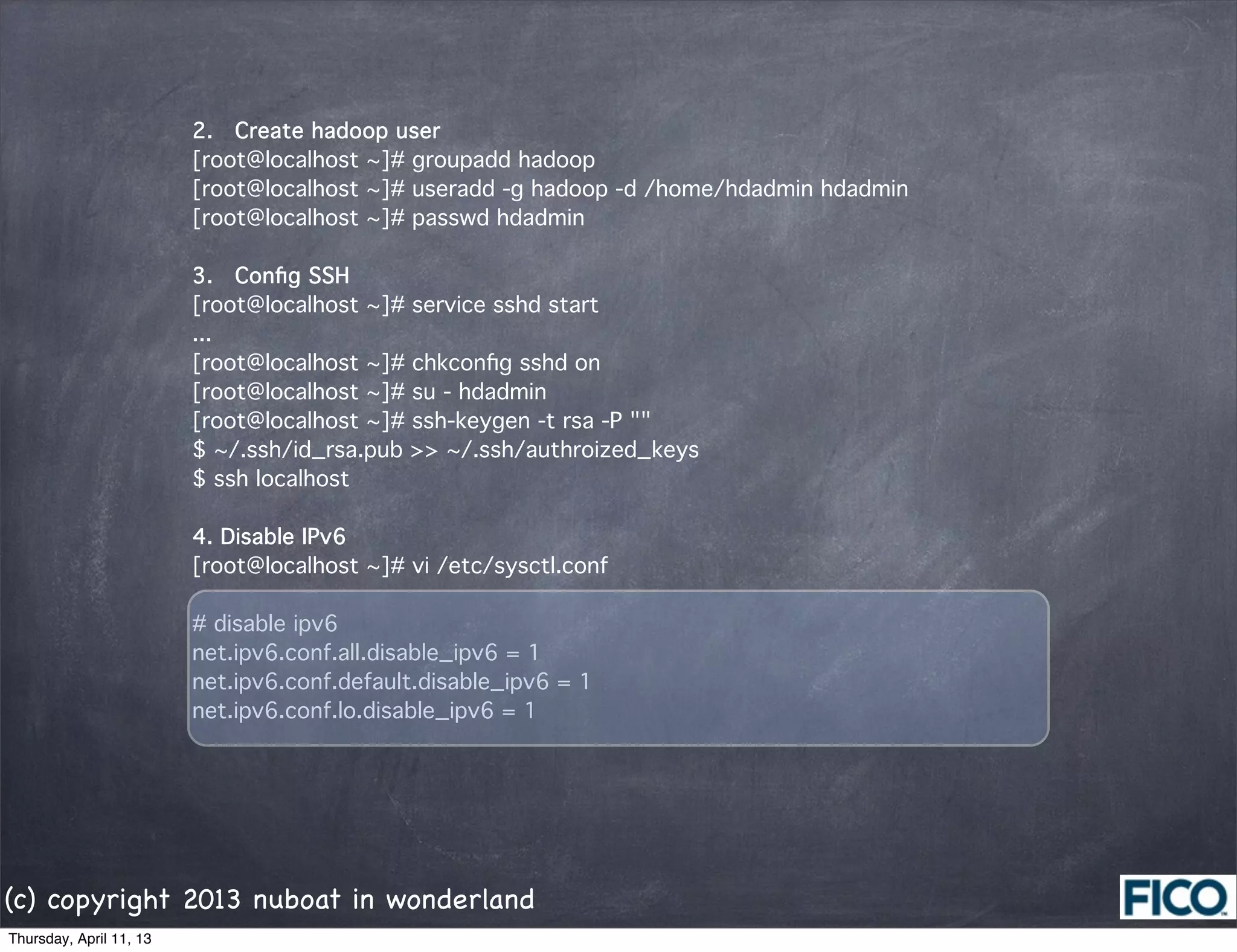 2.  Create hadoop user
                         [root@localhost ~]# groupadd hadoop
                         [root@localhost ~]# useradd -g hadoop -d /home/hdadmin hdadmin
                         [root@localhost ~]# passwd hdadmin

                         3.  Conﬁg SSH
                         [root@localhost ~]# service sshd start
                         ...
                         [root@localhost ~]# chkconﬁg sshd on
                         [root@localhost ~]# su - hdadmin
                         [root@localhost ~]# ssh-keygen -t rsa -P ""
                         $ ~/.ssh/id_rsa.pub >> ~/.ssh/authroized_keys
                         $ ssh localhost

                         4. Disable IPv6
                         [root@localhost ~]# vi /etc/sysctl.conf

                         # disable ipv6
                         net.ipv6.conf.all.disable_ipv6 = 1
                         net.ipv6.conf.default.disable_ipv6 = 1
                         net.ipv6.conf.lo.disable_ipv6 = 1




(c) copyright 2013 nuboat in wonderland
Thursday, April 11, 13
 