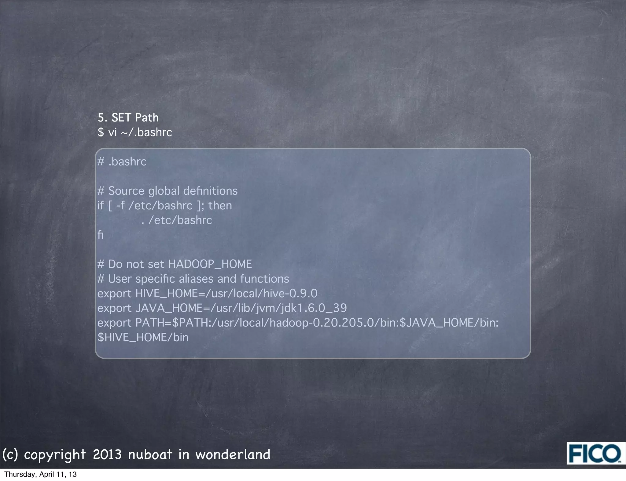 5. SET Path
                         $ vi ~/.bashrc

                         # .bashrc

                         # Source global deﬁnitions
                         if [ -f /etc/bashrc ]; then
                                 . /etc/bashrc
                         ﬁ

                         # Do not set HADOOP_HOME
                         # User speciﬁc aliases and functions
                         export HIVE_HOME=/usr/local/hive-0.9.0
                         export JAVA_HOME=/usr/lib/jvm/jdk1.6.0_39
                         export PATH=$PATH:/usr/local/hadoop-0.20.205.0/bin:$JAVA_HOME/bin:
                         $HIVE_HOME/bin




(c) copyright 2013 nuboat in wonderland
Thursday, April 11, 13
 