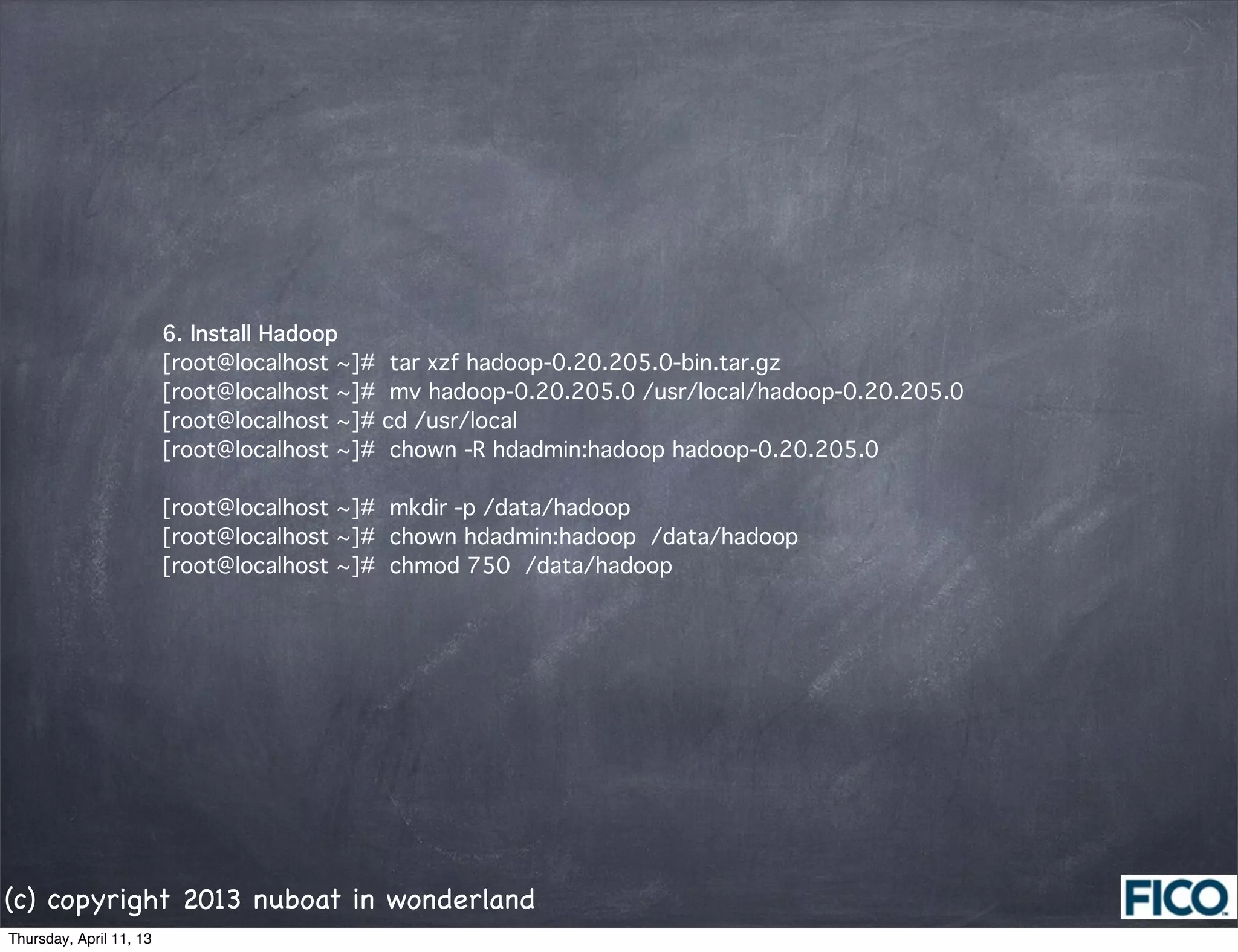 6. Install Hadoop
                         [root@localhost ~]# tar xzf hadoop-0.20.205.0-bin.tar.gz
                         [root@localhost ~]# mv hadoop-0.20.205.0 /usr/local/hadoop-0.20.205.0
                         [root@localhost ~]# cd /usr/local
                         [root@localhost ~]# chown -R hdadmin:hadoop hadoop-0.20.205.0

                         [root@localhost ~]# mkdir -p /data/hadoop
                         [root@localhost ~]# chown hdadmin:hadoop /data/hadoop
                         [root@localhost ~]# chmod 750 /data/hadoop




(c) copyright 2013 nuboat in wonderland
Thursday, April 11, 13
 