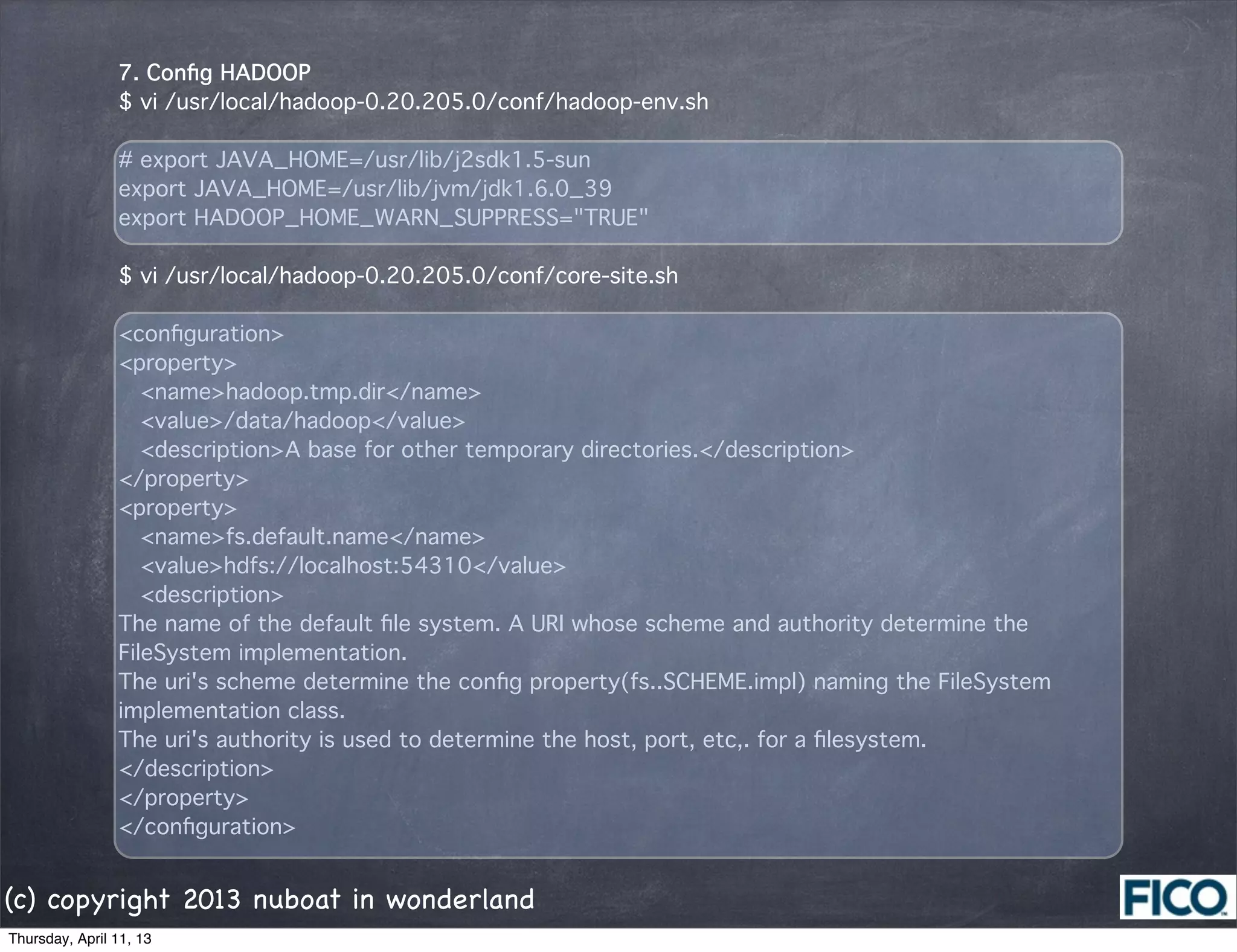 7. Conﬁg HADOOP
                $ vi /usr/local/hadoop-0.20.205.0/conf/hadoop-env.sh

                # export JAVA_HOME=/usr/lib/j2sdk1.5-sun
                export JAVA_HOME=/usr/lib/jvm/jdk1.6.0_39
                export HADOOP_HOME_WARN_SUPPRESS="TRUE"

                $ vi /usr/local/hadoop-0.20.205.0/conf/core-site.sh

                <conﬁguration>
                <property>
                  <name>hadoop.tmp.dir</name>
                  <value>/data/hadoop</value>
                  <description>A base for other temporary directories.</description>
                </property>
                <property>
                  <name>fs.default.name</name>
                  <value>hdfs://localhost:54310</value>
                  <description>
                The name of the default ﬁle system. A URI whose scheme and authority determine the
                FileSystem implementation.
                The uri's scheme determine the conﬁg property(fs..SCHEME.impl) naming the FileSystem
                implementation class.
                The uri's authority is used to determine the host, port, etc,. for a ﬁlesystem.
                </description>
                </property>
                </conﬁguration>


(c) copyright 2013 nuboat in wonderland
Thursday, April 11, 13
 