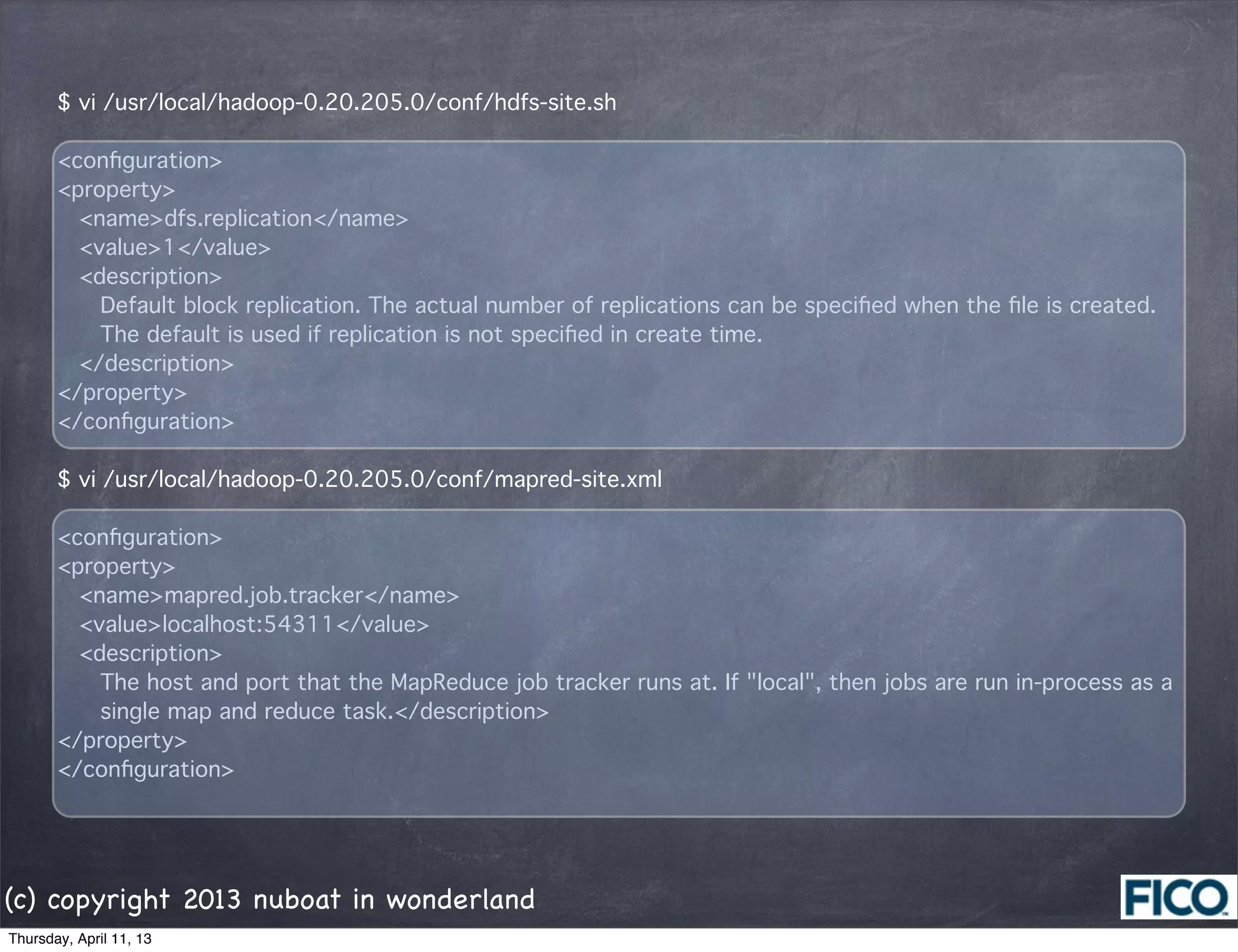 $ vi /usr/local/hadoop-0.20.205.0/conf/hdfs-site.sh

       <conﬁguration>
       <property>
         <name>dfs.replication</name>
         <value>1</value>
         <description>
           Default block replication. The actual number of replications can be speciﬁed when the ﬁle is created.
           The default is used if replication is not speciﬁed in create time.
         </description>
       </property>
       </conﬁguration>

       $ vi /usr/local/hadoop-0.20.205.0/conf/mapred-site.xml

       <conﬁguration>
       <property>
         <name>mapred.job.tracker</name>
         <value>localhost:54311</value>
         <description>
           The host and port that the MapReduce job tracker runs at. If "local", then jobs are run in-process as a
           single map and reduce task.</description>
       </property>
       </conﬁguration>




(c) copyright 2013 nuboat in wonderland
Thursday, April 11, 13
 