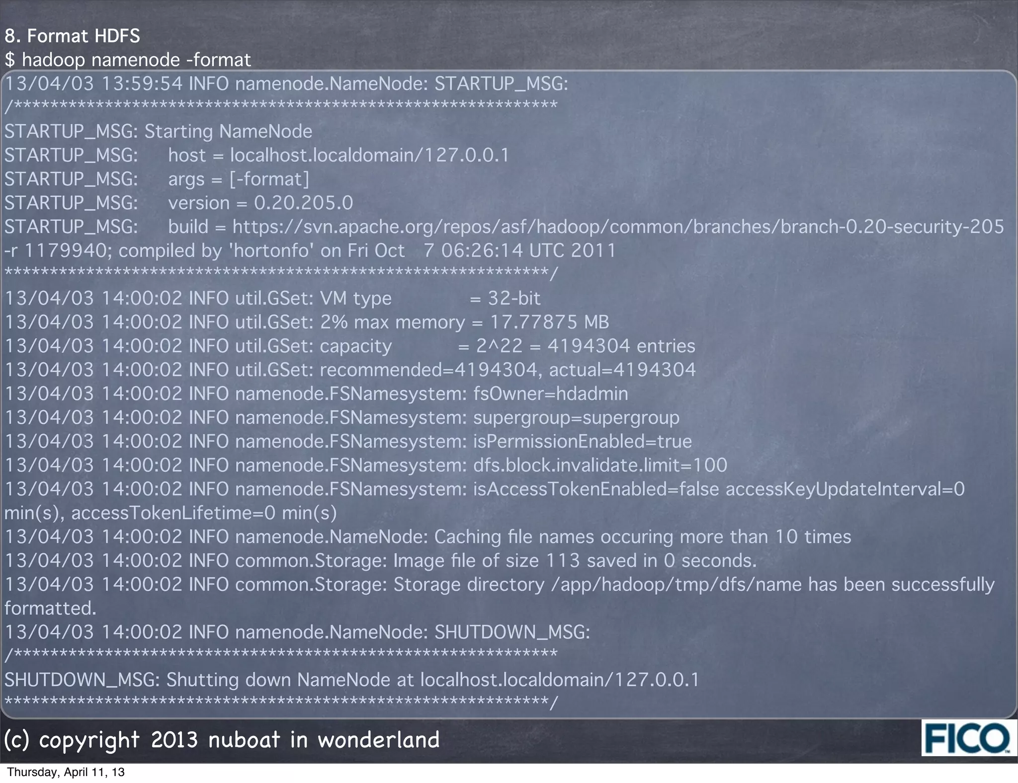8. Format HDFS
$ hadoop namenode -format
13/04/03 13:59:54 INFO namenode.NameNode: STARTUP_MSG: 
/************************************************************
STARTUP_MSG: Starting NameNode
STARTUP_MSG:   host = localhost.localdomain/127.0.0.1
STARTUP_MSG:   args = [-format]
STARTUP_MSG:   version = 0.20.205.0
STARTUP_MSG:   build = https://svn.apache.org/repos/asf/hadoop/common/branches/branch-0.20-security-205
-r 1179940; compiled by 'hortonfo' on Fri Oct  7 06:26:14 UTC 2011
************************************************************/
13/04/03 14:00:02 INFO util.GSet: VM type       = 32-bit
13/04/03 14:00:02 INFO util.GSet: 2% max memory = 17.77875 MB
13/04/03 14:00:02 INFO util.GSet: capacity      = 2^22 = 4194304 entries
13/04/03 14:00:02 INFO util.GSet: recommended=4194304, actual=4194304
13/04/03 14:00:02 INFO namenode.FSNamesystem: fsOwner=hdadmin
13/04/03 14:00:02 INFO namenode.FSNamesystem: supergroup=supergroup
13/04/03 14:00:02 INFO namenode.FSNamesystem: isPermissionEnabled=true
13/04/03 14:00:02 INFO namenode.FSNamesystem: dfs.block.invalidate.limit=100
13/04/03 14:00:02 INFO namenode.FSNamesystem: isAccessTokenEnabled=false accessKeyUpdateInterval=0
min(s), accessTokenLifetime=0 min(s)
13/04/03 14:00:02 INFO namenode.NameNode: Caching ﬁle names occuring more than 10 times 
13/04/03 14:00:02 INFO common.Storage: Image ﬁle of size 113 saved in 0 seconds.
13/04/03 14:00:02 INFO common.Storage: Storage directory /app/hadoop/tmp/dfs/name has been successfully
formatted.
13/04/03 14:00:02 INFO namenode.NameNode: SHUTDOWN_MSG: 
/************************************************************
SHUTDOWN_MSG: Shutting down NameNode at localhost.localdomain/127.0.0.1
************************************************************/

(c) copyright 2013 nuboat in wonderland
Thursday, April 11, 13
 