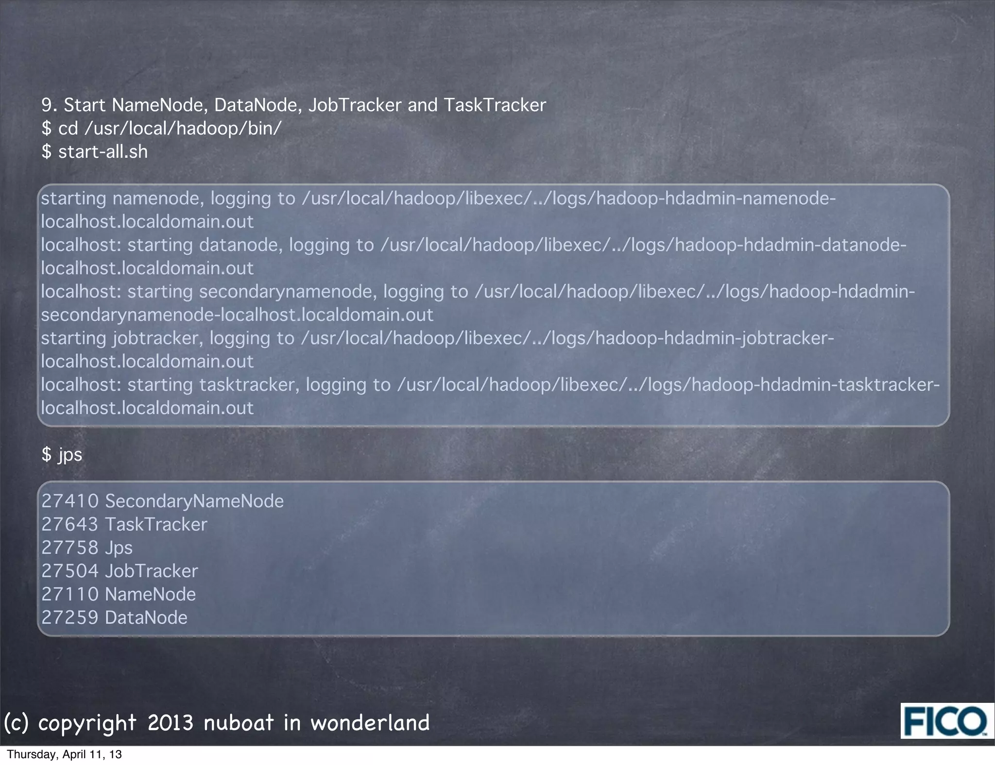 9. Start NameNode, DataNode, JobTracker and TaskTracker
      $ cd /usr/local/hadoop/bin/
      $ start-all.sh

      starting namenode, logging to /usr/local/hadoop/libexec/../logs/hadoop-hdadmin-namenode-
      localhost.localdomain.out
      localhost: starting datanode, logging to /usr/local/hadoop/libexec/../logs/hadoop-hdadmin-datanode-
      localhost.localdomain.out
      localhost: starting secondarynamenode, logging to /usr/local/hadoop/libexec/../logs/hadoop-hdadmin-
      secondarynamenode-localhost.localdomain.out
      starting jobtracker, logging to /usr/local/hadoop/libexec/../logs/hadoop-hdadmin-jobtracker-
      localhost.localdomain.out
      localhost: starting tasktracker, logging to /usr/local/hadoop/libexec/../logs/hadoop-hdadmin-tasktracker-
      localhost.localdomain.out

      $ jps

      27410       SecondaryNameNode
      27643       TaskTracker
      27758       Jps
      27504       JobTracker
      27110       NameNode
      27259       DataNode




(c) copyright 2013 nuboat in wonderland
Thursday, April 11, 13
 