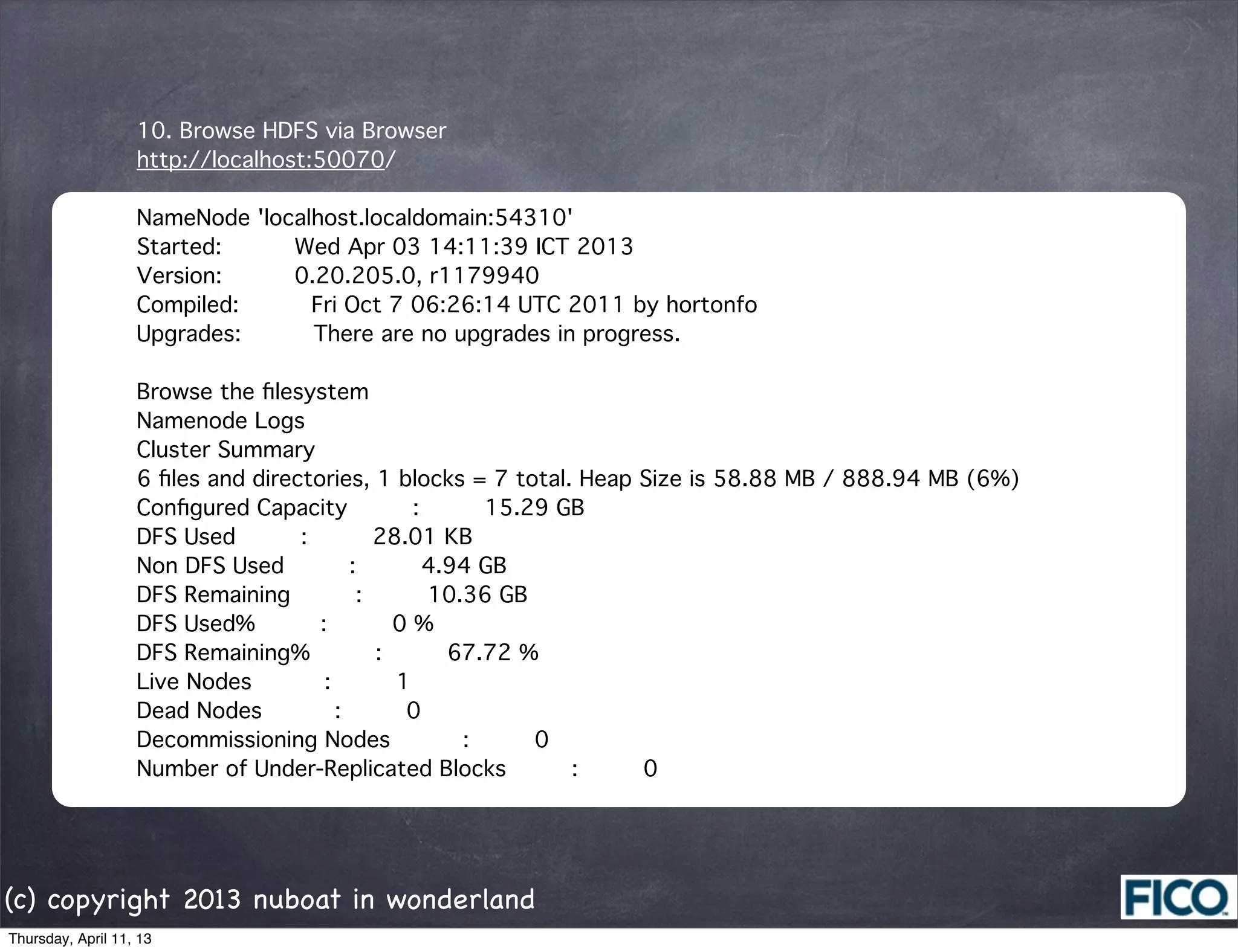 10. Browse HDFS via Browser
                   http://localhost:50070/

                   NameNode 'localhost.localdomain:54310'
                   Started:      Wed Apr 03 14:11:39 ICT 2013
                   Version:      0.20.205.0, r1179940
                   Compiled:      Fri Oct 7 06:26:14 UTC 2011 by hortonfo
                   Upgrades:      There are no upgrades in progress.

                   Browse the ﬁlesystem
                   Namenode Logs
                   Cluster Summary
                   6 ﬁles and directories, 1 blocks = 7 total. Heap Size is 58.88 MB / 888.94 MB (6%)
                   Conﬁgured Capacity     :     15.29 GB
                   DFS Used     :     28.01 KB
                   Non DFS Used     :     4.94 GB
                   DFS Remaining     :     10.36 GB
                   DFS Used%     :     0 %
                   DFS Remaining%     :     67.72 %
                   Live Nodes      :     1
                   Dead Nodes      :     0
                   Decommissioning Nodes      :     0
                   Number of Under-Replicated Blocks     :     0




(c) copyright 2013 nuboat in wonderland
Thursday, April 11, 13
 