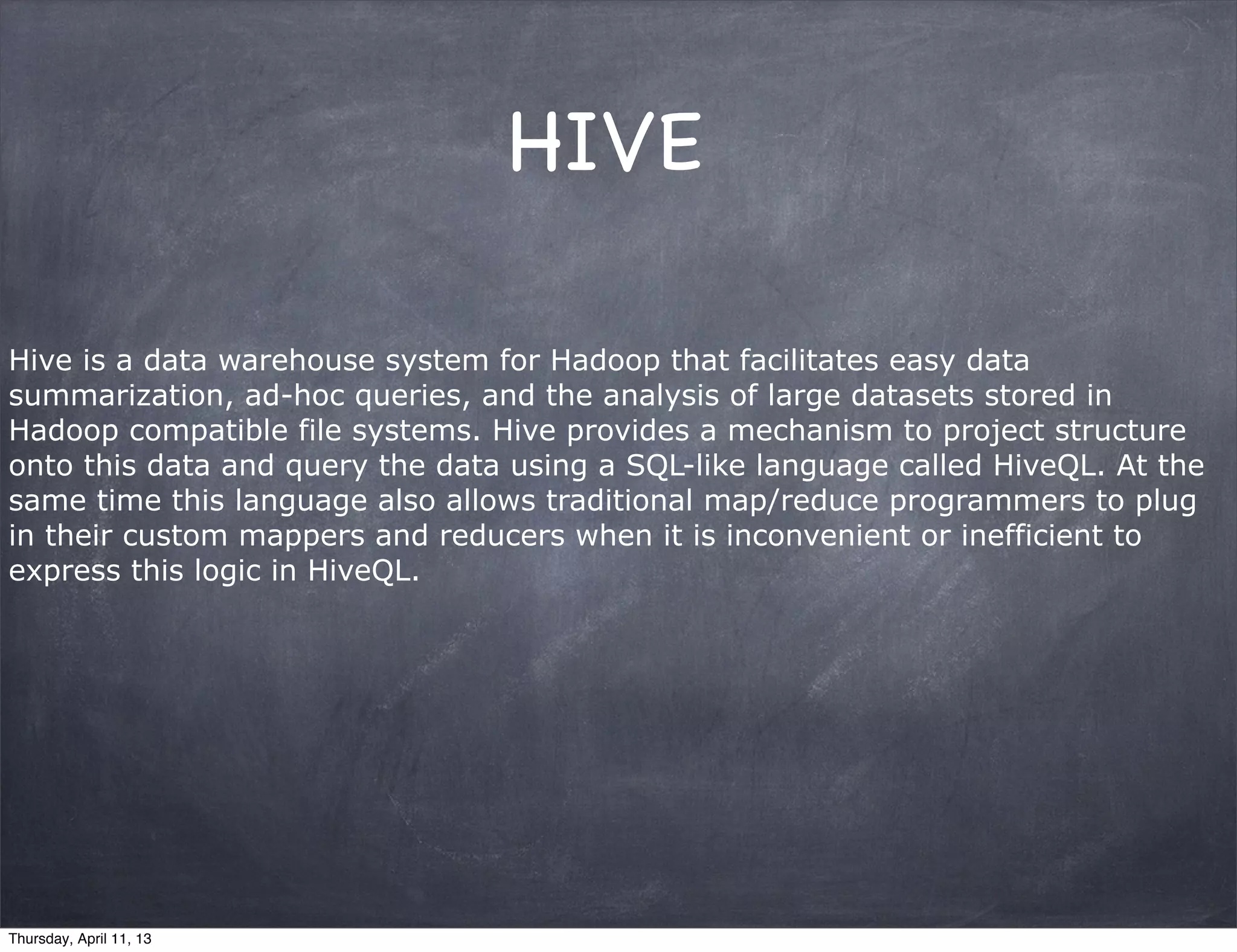 HIVE

Hive is a data warehouse system for Hadoop that facilitates easy data
summarization, ad-hoc queries, and the analysis of large datasets stored in
Hadoop compatible file systems. Hive provides a mechanism to project structure
onto this data and query the data using a SQL-like language called HiveQL. At the
same time this language also allows traditional map/reduce programmers to plug
in their custom mappers and reducers when it is inconvenient or inefficient to
express this logic in HiveQL.




Thursday, April 11, 13
 