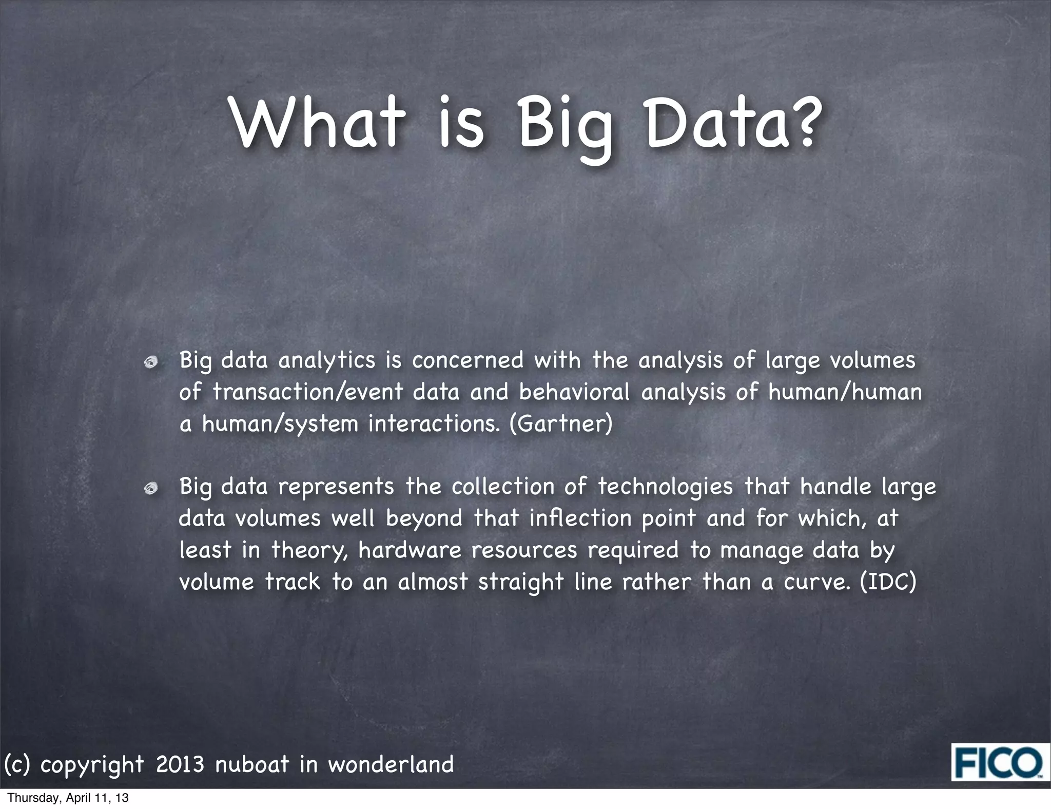 What is Big Data?


                         Big data analytics is concerned with the analysis of large volumes
                         of transaction/event data and behavioral analysis of human/human
                         a human/system interactions. (Gartner)

                         Big data represents the collection of technologies that handle large
                         data volumes well beyond that inﬂection point and for which, at
                         least in theory, hardware resources required to manage data by
                         volume track to an almost straight line rather than a curve. (IDC)




(c) copyright 2013 nuboat in wonderland
Thursday, April 11, 13
 