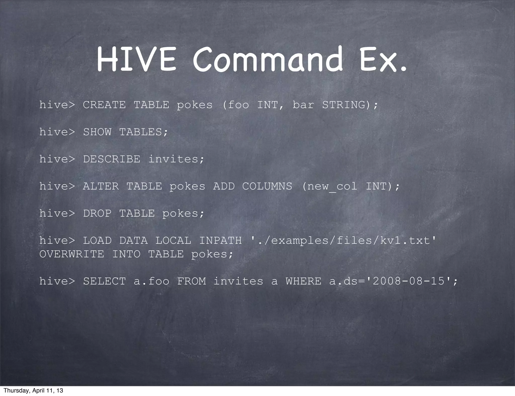 HIVE Command Ex.
             hive> CREATE TABLE pokes (foo INT, bar STRING);

             hive> SHOW TABLES;

             hive> DESCRIBE invites;

             hive> ALTER TABLE pokes ADD COLUMNS (new_col INT);

             hive> DROP TABLE pokes;

             hive> LOAD DATA LOCAL INPATH './examples/files/kv1.txt'
             OVERWRITE INTO TABLE pokes;

             hive> SELECT a.foo FROM invites a WHERE a.ds='2008-08-15';




Thursday, April 11, 13
 