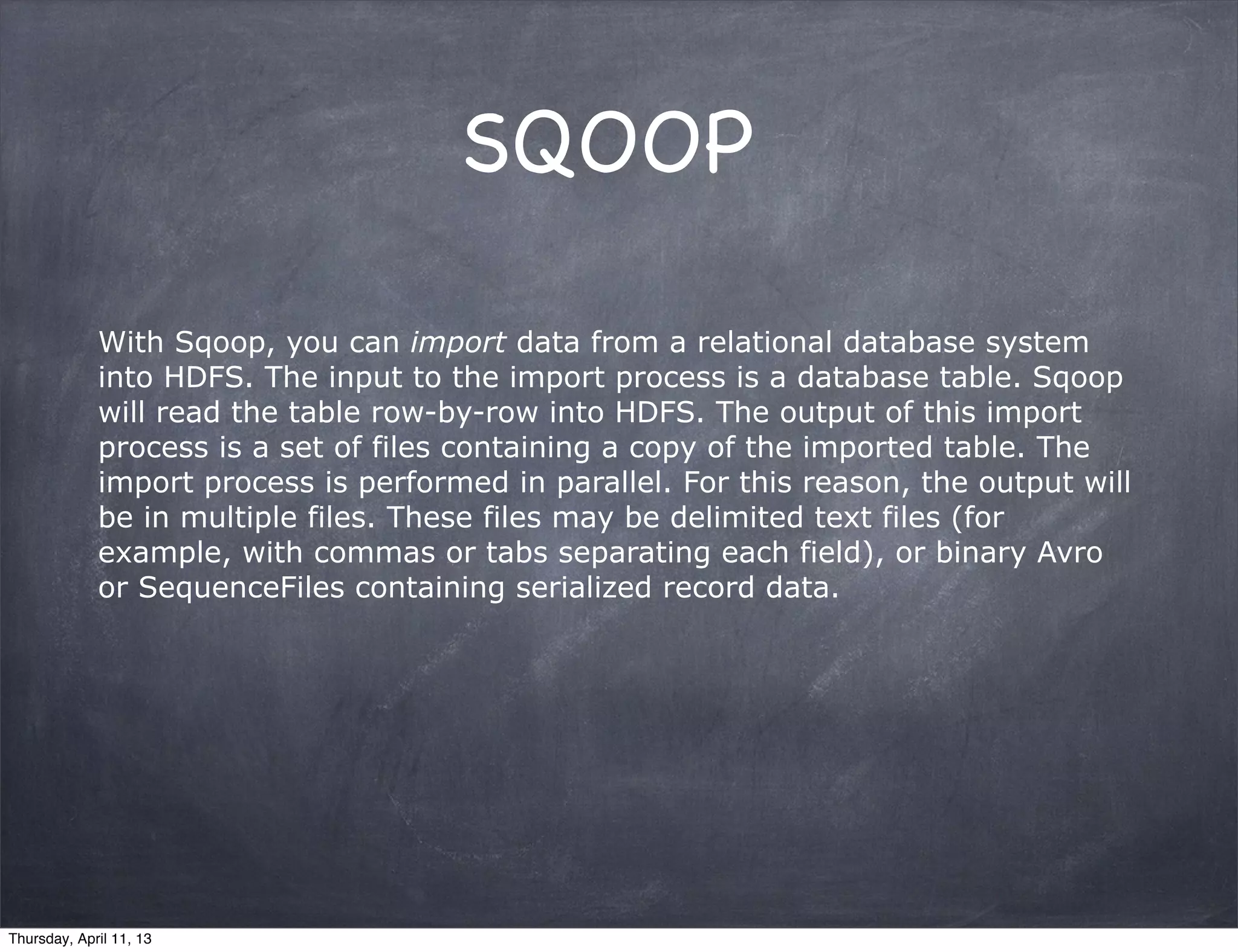SQOOP

             With Sqoop, you can import data from a relational database system
             into HDFS. The input to the import process is a database table. Sqoop
             will read the table row-by-row into HDFS. The output of this import
             process is a set of files containing a copy of the imported table. The
             import process is performed in parallel. For this reason, the output will
             be in multiple files. These files may be delimited text files (for
             example, with commas or tabs separating each field), or binary Avro
             or SequenceFiles containing serialized record data.




Thursday, April 11, 13
 