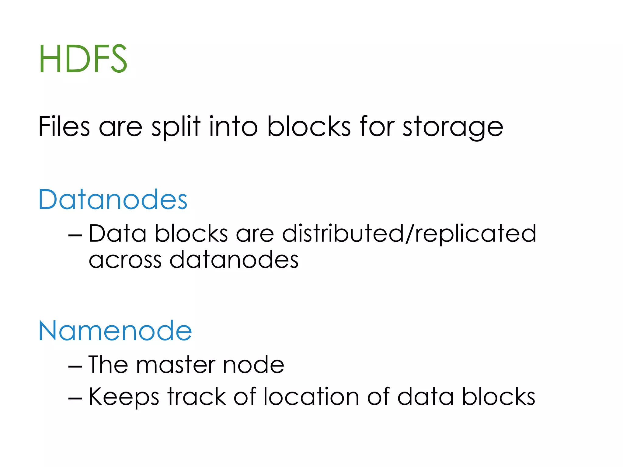 HDFS
• “Hadoop Distributed File System”
• Sits on top of native filesystem
– ext3, etc
• Stores data in files, replicated and
distributed across data nodes
• Files are “write once”
• Performs best with millions of ~100MB+
files
 
