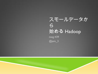スモールデータか
ら
始める Hadoop
nseg #39
@jem_3
 