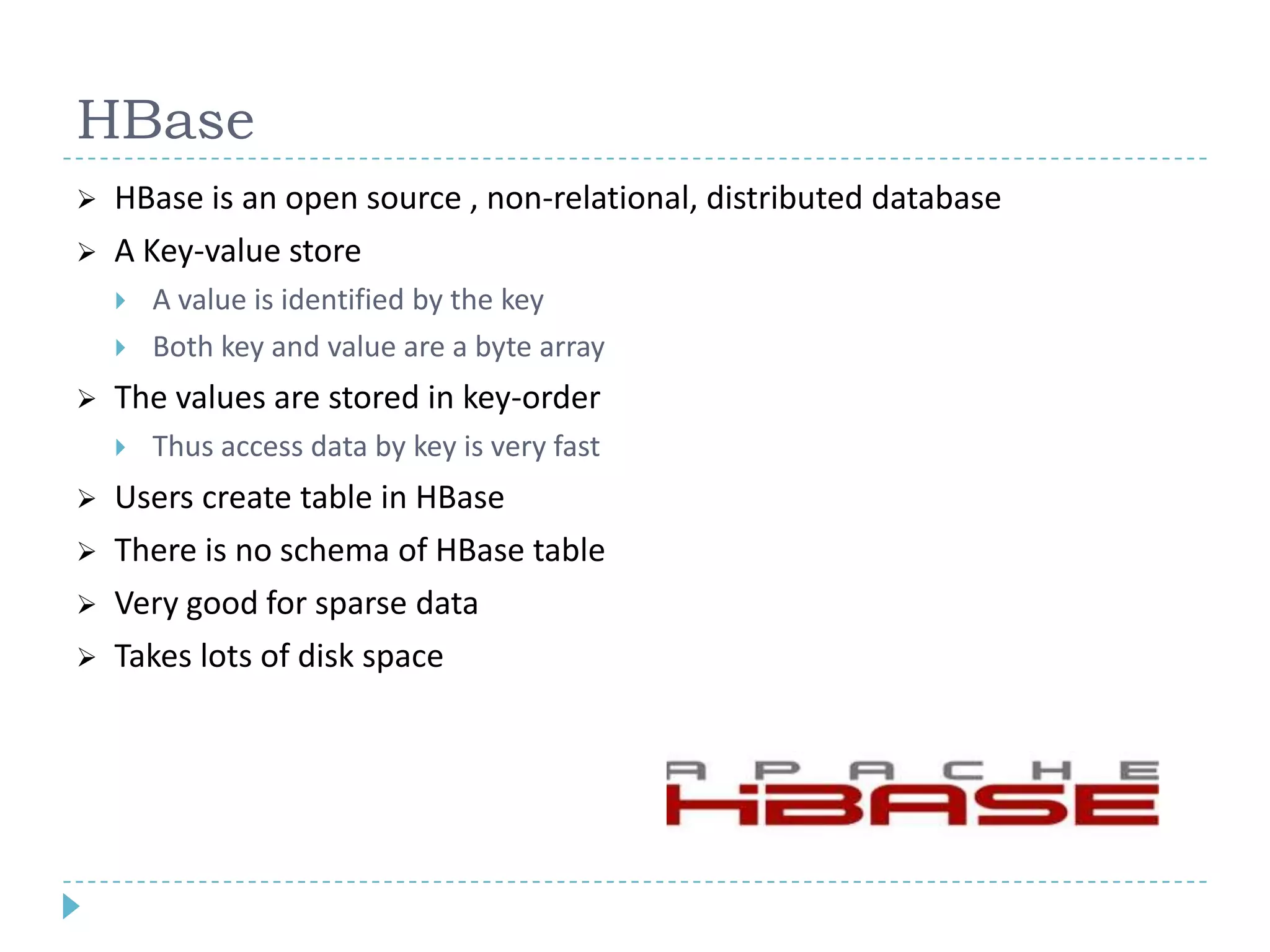 HBase
 HBase is an open source , non-relational, distributed database
 A Key-value store
 A value is identified by the key
 Both key and value are a byte array
 The values are stored in key-order
 Thus access data by key is very fast
 Users create table in HBase
 There is no schema of HBase table
 Very good for sparse data
 Takes lots of disk space
 