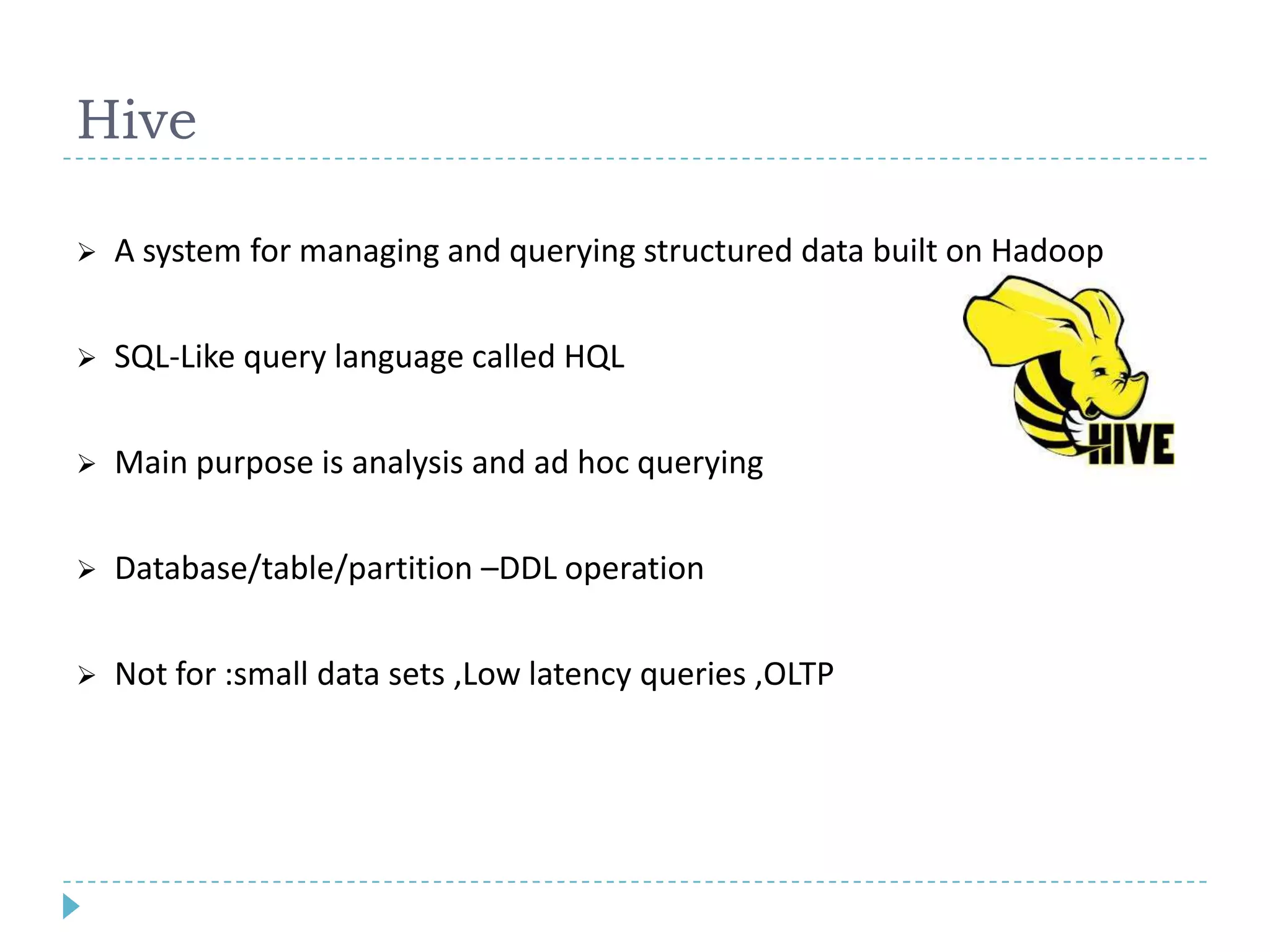 Hive
 A system for managing and querying structured data built on Hadoop
 SQL-Like query language called HQL
 Main purpose is analysis and ad hoc querying
 Database/table/partition –DDL operation
 Not for :small data sets ,Low latency queries ,OLTP
 