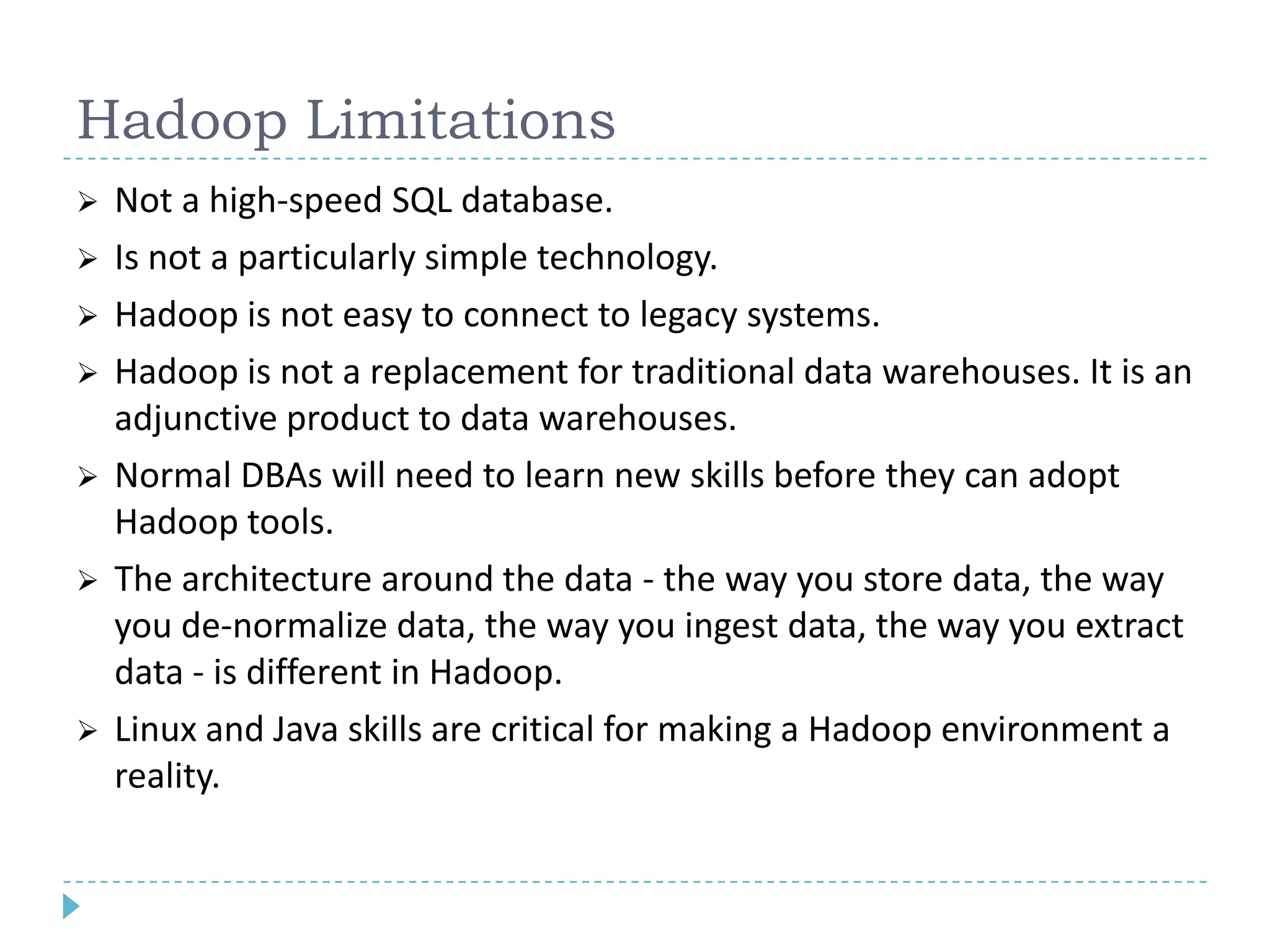 Hadoop Limitations
 Not a high-speed SQL database.
 Is not a particularly simple technology.
 Hadoop is not easy to connect to legacy systems.
 Hadoop is not a replacement for traditional data warehouses. It is an
adjunctive product to data warehouses.
 Normal DBAs will need to learn new skills before they can adopt
Hadoop tools.
 The architecture around the data - the way you store data, the way
you de-normalize data, the way you ingest data, the way you extract
data - is different in Hadoop.
 Linux and Java skills are critical for making a Hadoop environment a
reality.
 