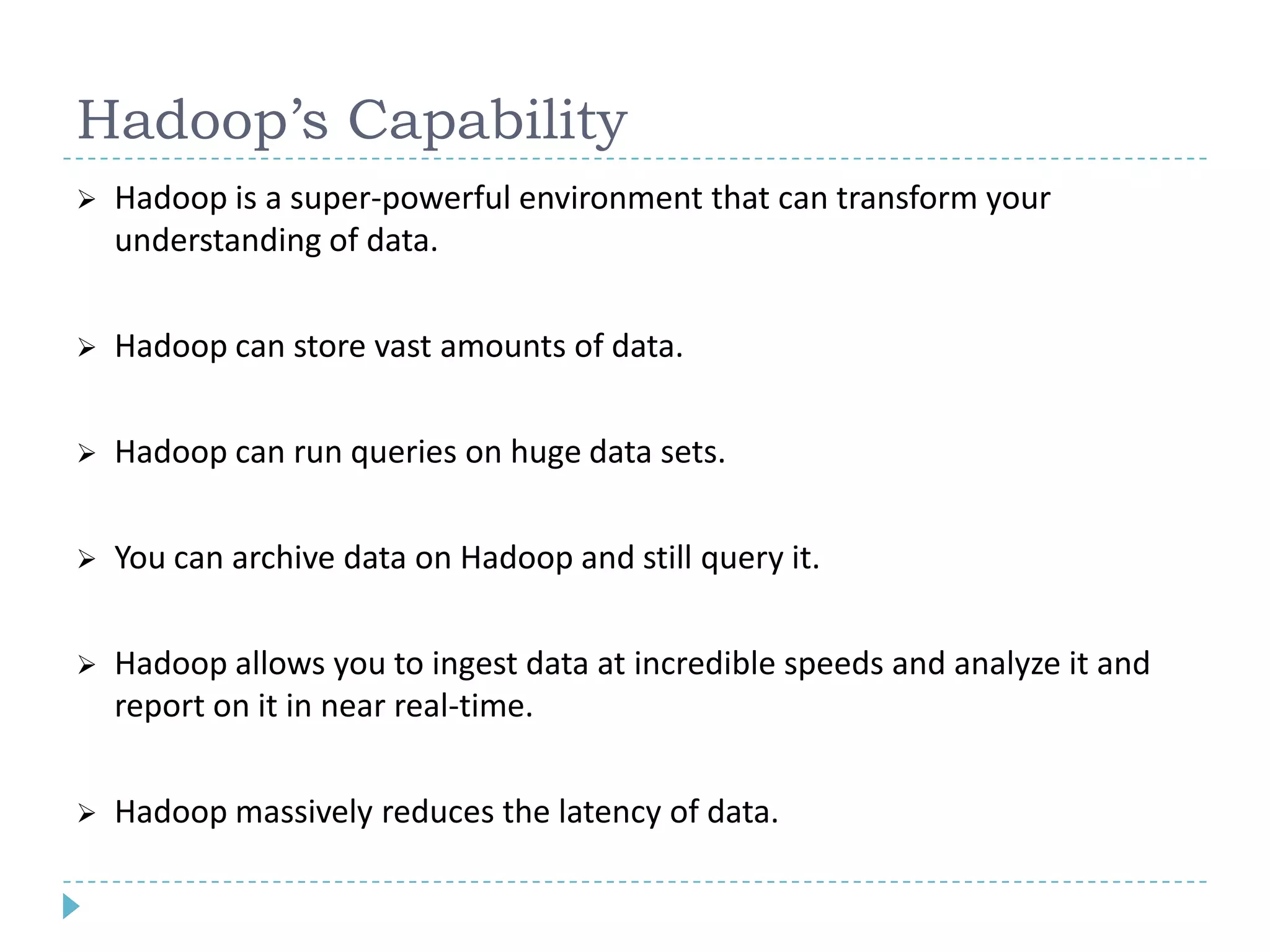 Hadoop’s Capability
 Hadoop is a super-powerful environment that can transform your
understanding of data.
 Hadoop can store vast amounts of data.
 Hadoop can run queries on huge data sets.
 You can archive data on Hadoop and still query it.
 Hadoop allows you to ingest data at incredible speeds and analyze it and
report on it in near real-time.
 Hadoop massively reduces the latency of data.
 