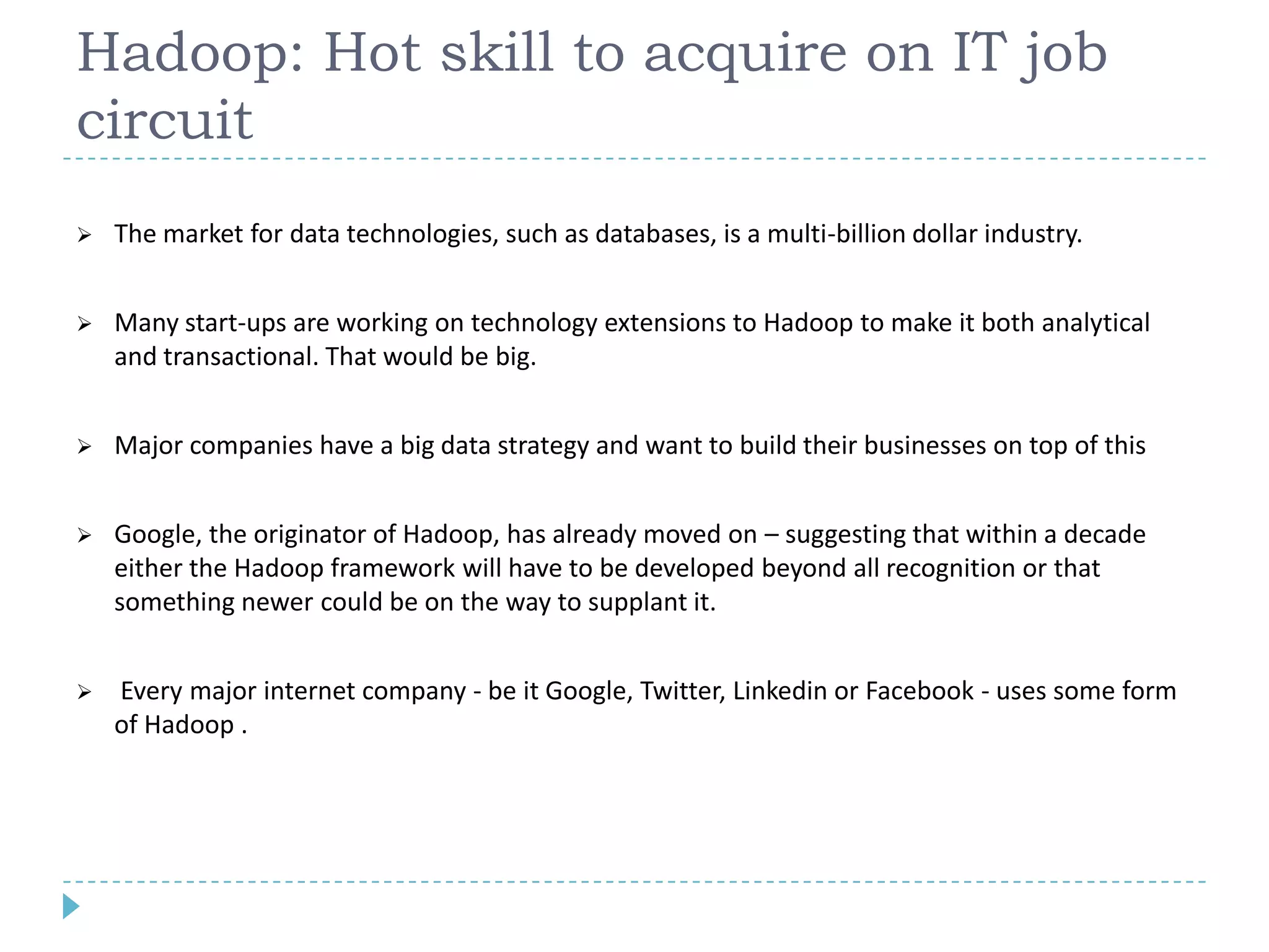 Hadoop: Hot skill to acquire on IT job
circuit
 The market for data technologies, such as databases, is a multi-billion dollar industry.
 Many start-ups are working on technology extensions to Hadoop to make it both analytical
and transactional. That would be big.
 Major companies have a big data strategy and want to build their businesses on top of this
 Google, the originator of Hadoop, has already moved on – suggesting that within a decade
either the Hadoop framework will have to be developed beyond all recognition or that
something newer could be on the way to supplant it.
 Every major internet company - be it Google, Twitter, Linkedin or Facebook - uses some form
of Hadoop .
 