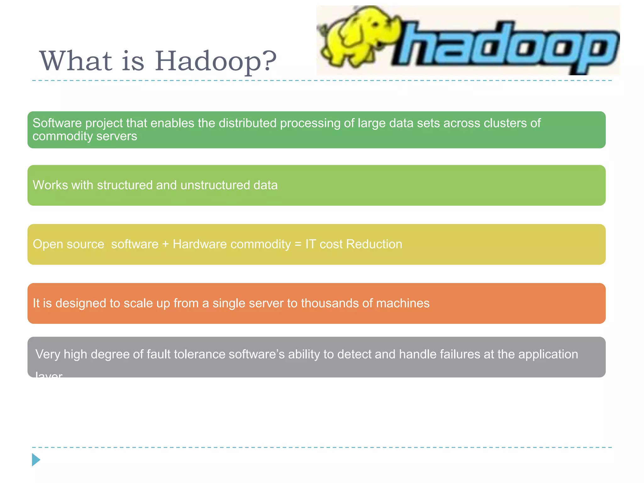 What is Hadoop?
Software project that enables the distributed processing of large data sets across clusters of
commodity servers
Works with structured and unstructured data
Open source software + Hardware commodity = IT cost Reduction
It is designed to scale up from a single server to thousands of machines
Very high degree of fault tolerance software’s ability to detect and handle failures at the application
layer
 