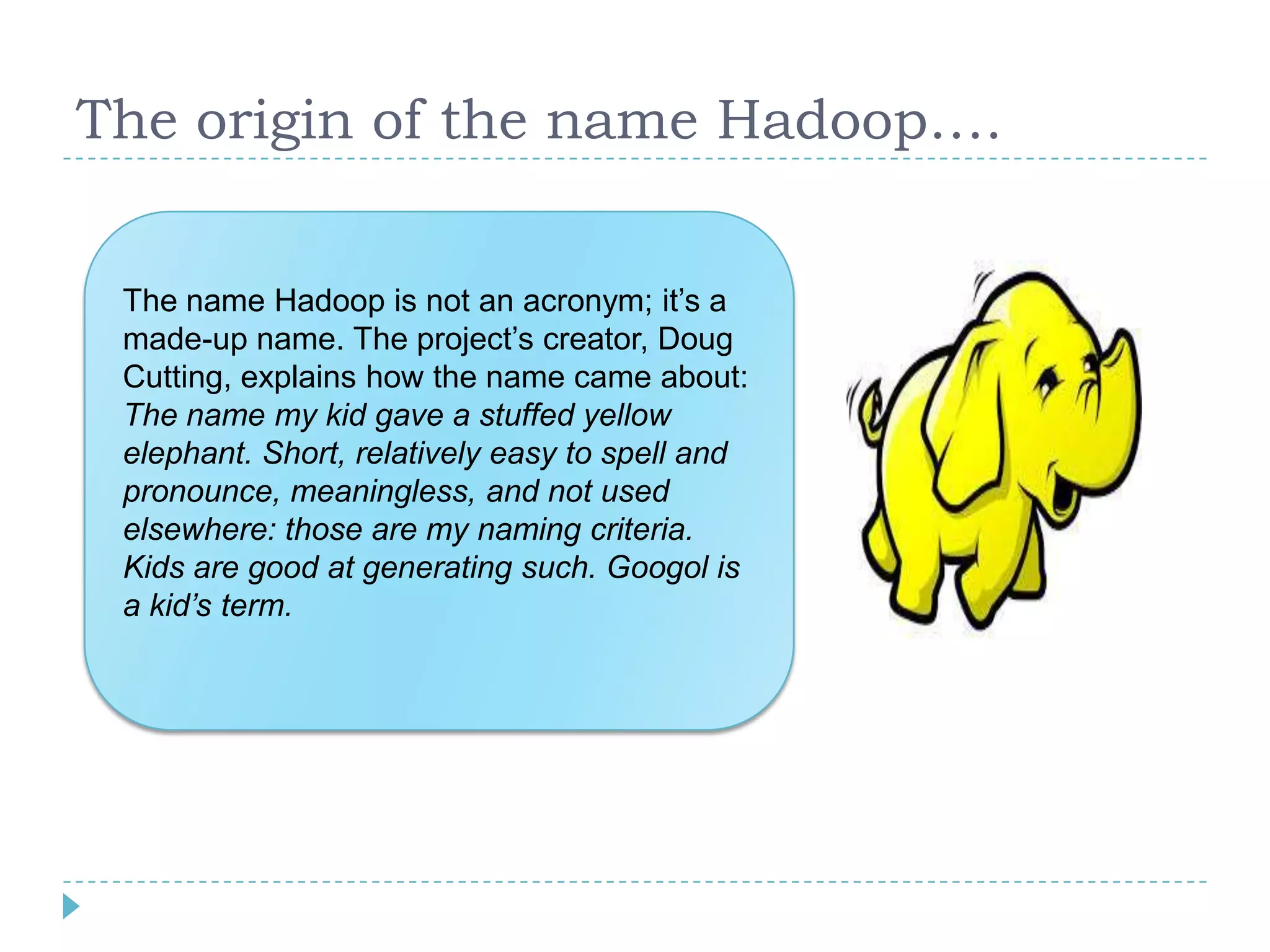 The origin of the name Hadoop….
The name Hadoop is not an acronym; it’s a
made-up name. The project’s creator, Doug
Cutting, explains how the name came about:
The name my kid gave a stuffed yellow
elephant. Short, relatively easy to spell and
pronounce, meaningless, and not used
elsewhere: those are my naming criteria.
Kids are good at generating such. Googol is
a kid’s term.
 