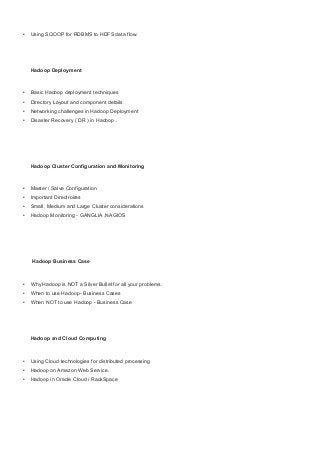 • Using SQOOP for RDBMS to HDFS data flow.
Hadoop Deployment
• Basic Hadoop deployment techniques
• Directory Layout and component details
• Networking challenges in Hadoop Deployment
• Disaster Recovery ( DR ) in Hadoop .
Hadoop Cluster Configuration and Monitoring
• Master / Salve Configuration
• Important Directroires
• Small, Medium and Large Cluster considerations
• Hadoop Monitoring - GANGLIA ,NAGIOS
Hadoop Business Case
• Why Hadoop is NOT a Silver Bullet for all your problems.
• When to use Hadoop- Business Cases
• When NOT to use Hadoop - Business Case
Hadoop and Cloud Computing
• Using Cloud technologies for distributed processing
• Hadoop on Amazon Web Service.
• Hadoop in Oracle Cloud / RackSpace
 