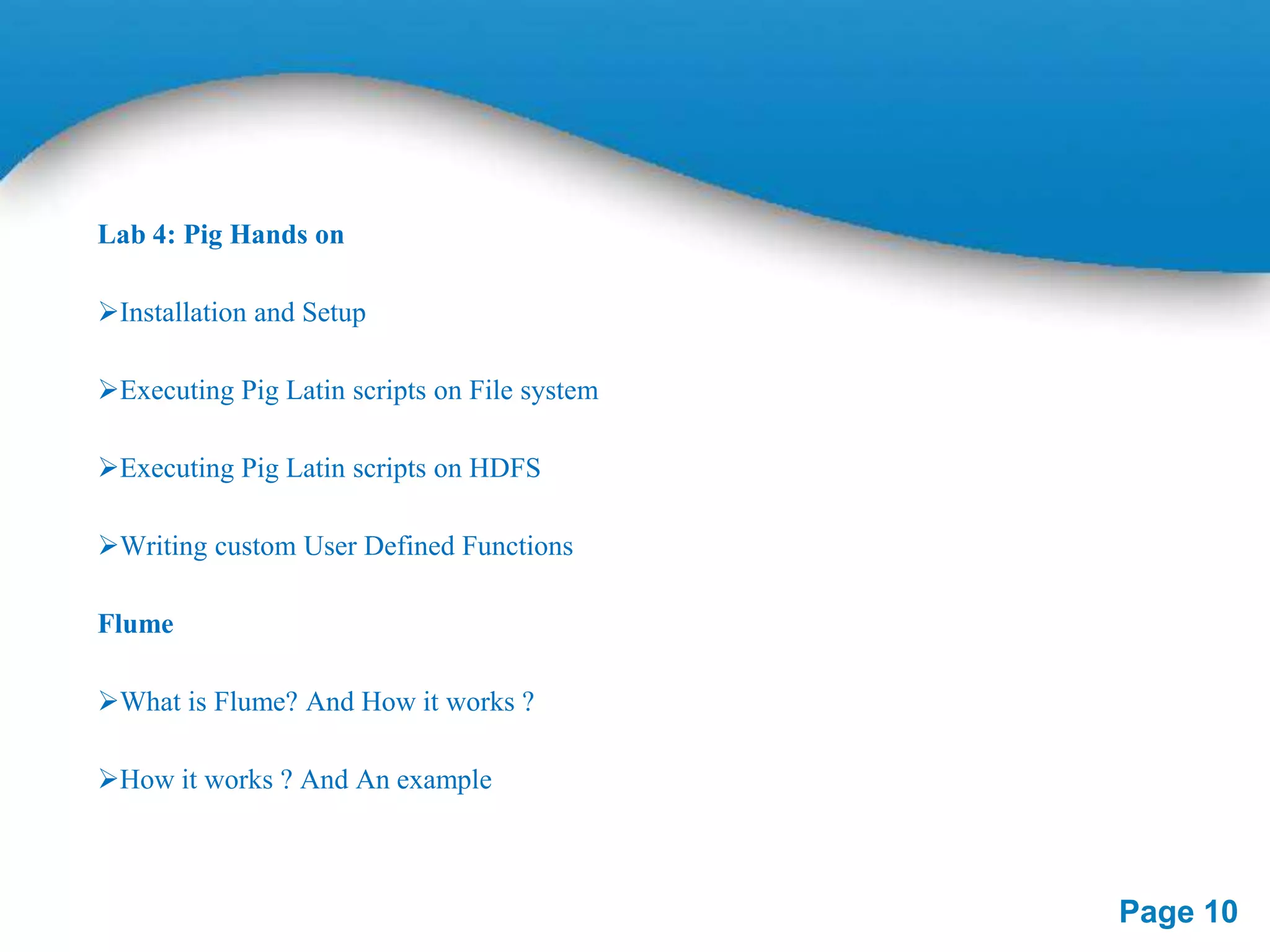Lab 4: Pig Hands on
Installation and Setup
Executing Pig Latin scripts on File system
Executing Pig Latin scripts on HDFS
Writing custom User Defined Functions
Flume
What is Flume? And How it works ?

How it works ? And An example

Page 10

 