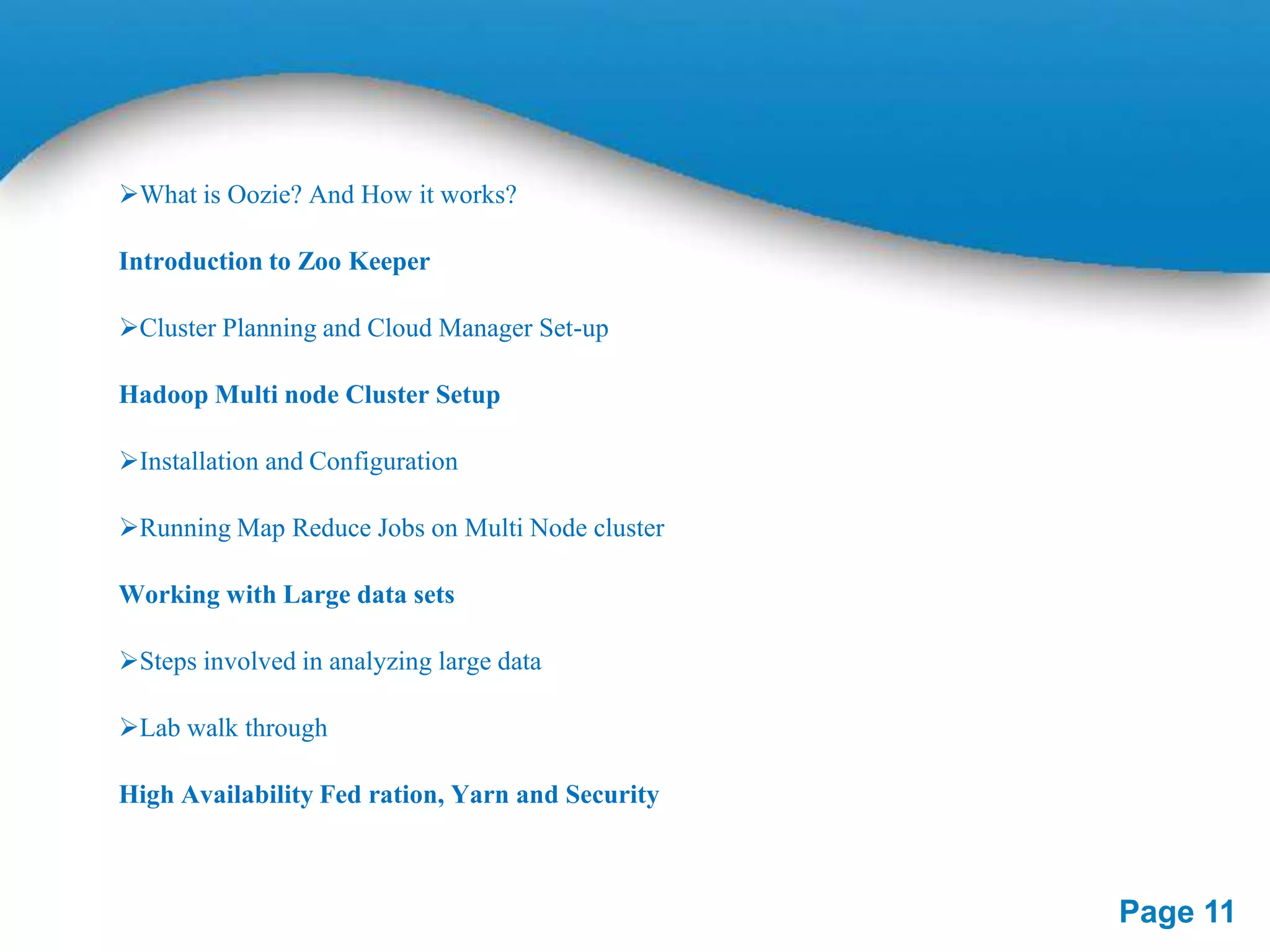 What is Oozie? And How it works?
Introduction to Zoo Keeper
Cluster Planning and Cloud Manager Set-up
Hadoop Multi node Cluster Setup
Installation and Configuration
Running Map Reduce Jobs on Multi Node cluster
Working with Large data sets
Steps involved in analyzing large data
Lab walk through
High Availability Fed ration, Yarn and Security

Page 11

 