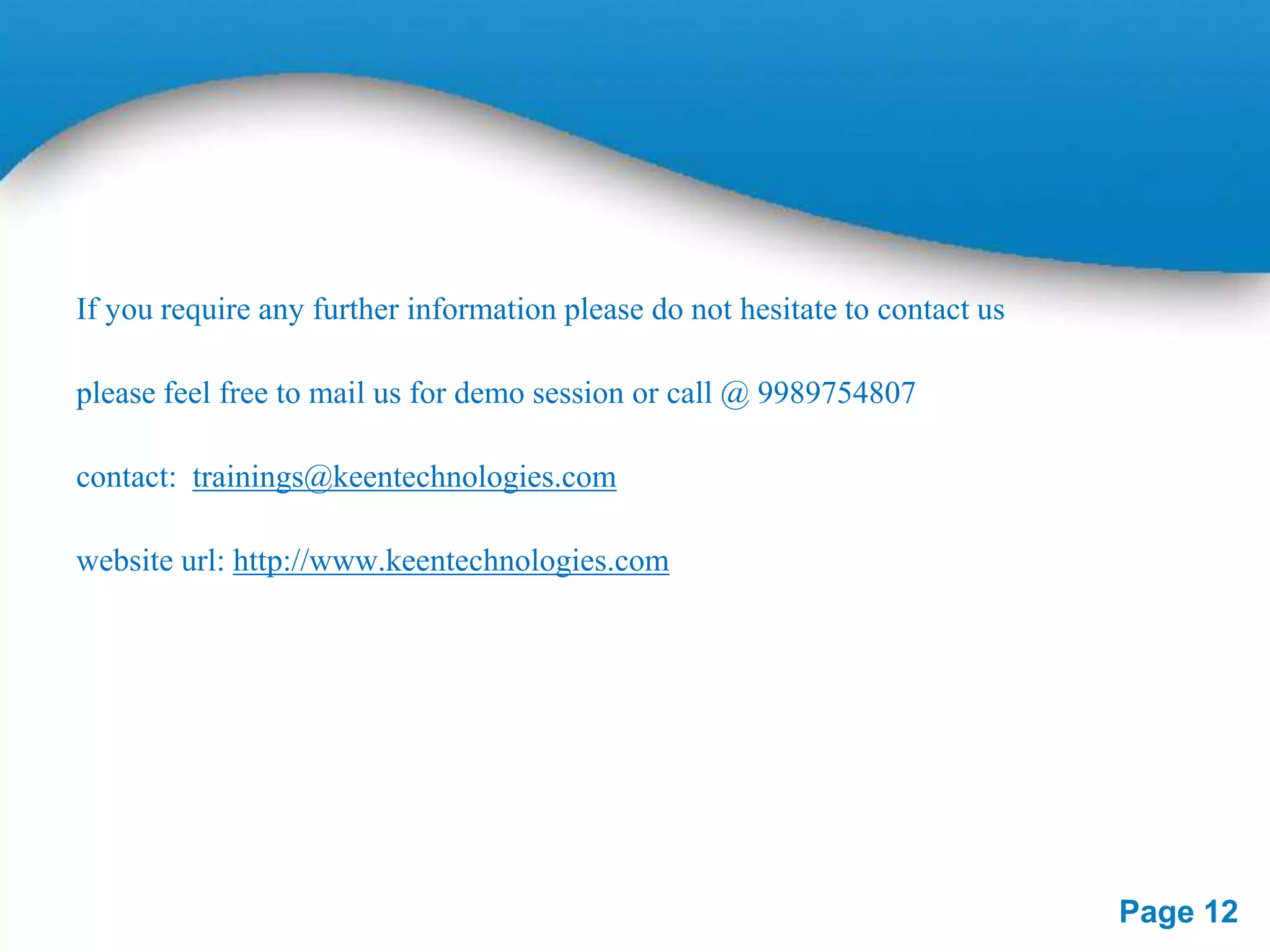 If you require any further information please do not hesitate to contact us
please feel free to mail us for demo session or call @ 9989754807
contact: trainings@keentechnologies.com
website url: http://www.keentechnologies.com

Page 12

 